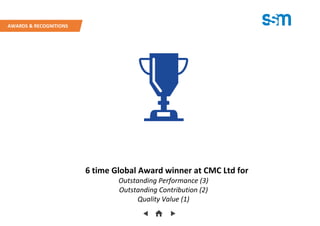 6 time Global Award winner at CMC Ltd for
Outstanding Performance (3)
Outstanding Contribution (2)
Quality Value (1)
AWARDS & RECOGNITIONS
 