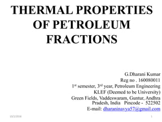 THERMAL PROPERTIES
OF PETROLEUM
FRACTIONS
G.Dharani Kumar
Reg no . 160080011
1st semester, 3rd year, Petroleum Engineering
KLEF (Deemed to be University)
Green Fields, Vaddeswaram, Guntur, Andhra
Pradesh, India Pincode - 522502
E-mail: dharaninavya57@gmail.com
110/2/2018
 