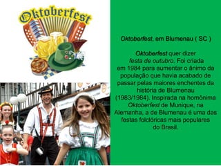 Oktoberfest, em Blumenau ( SC )
Oktoberfest quer dizer
festa de outubro. Foi criada
em 1984 para aumentar o ânimo da
população que havia acabado de
passar pelas maiores enchentes da
história de Blumenau
(1983/1984). Inspirada na homônima
Oktoberfest de Munique, na
Alemanha, a de Blumenau é uma das
festas folclóricas mais populares
do Brasil.

 