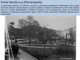 Ponte Hercílio Luz (Florianópolis)
O governador Hercílio Luz resolveu construir a ponte para estabelecer Florianópolis como capital
de Santa Catarina. Àquela altura, as outras cidades do estado consideravam a ilha muito distante
para ser o centro administrativo e político do estado e, em consequência, havia um movimento
pregando a mudança da capital para Lages. Antes, foi feita uma ponte “simbólica” apenas para a
inauguração.

 