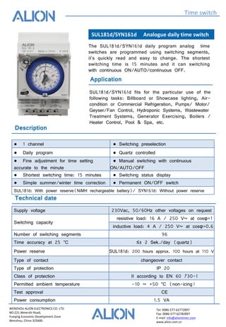 WENZHOU ALION ELECTRONICS CO. LTD
NO.221 Weiershi Road,
Yueqing Economic Development Zone
Wenzhou, China 325600
Tel: 0086-577-62772897
Fax: 0086-577-62782897
E-mail: info@aliontimer.com
www.alion.com.cn
SUL181d/SYN161d Analogue daily time switch
Time switch
Technical date
Application
The SUL181d/SYN161d daily program analog time
switches are programmed using switching segments,
it's quickly read and easy to change. The shortest
switching time is 15 minutes and it can switching
with continuous ON/AUTO/continuous OFF.
SUL181d/SYN161d fits for the particular use of the
following tasks: Billboard or Showcase lighting, Air-
condition or Commercial Refrigeration, Pumps/ Motor/
Geyser/Fan Control, Hydroponic Systems, Wastewater
Treatment Systems, Generator Exercising, Boilers /
Heater Control, Pool & Spa, etc.
Supply voltage 230Vac, 50/60Hz other voltages on request
Switching capacity
resistive load: 16 A / 250 V~ at cosφ=1
inductive load: 4 A / 250 V~ at cosφ=0.6
Number of switching segments 96
Time accuracy at 25 °C ≤± 2 Sek./day (quartz)
Power reserve SUL181d: 200 hours approx. 100 hours at 110 V
Type of contact changeover contact
Type of protection IP 20
Class of protection II according to EN 60 730-1
Permitted ambient temperature -10 ~ +50 °C (non-icing）
Test approval CE
Power consumption 1.5 VA
Description
● 1 channel ● Switching preselection
● Daily program ● Quartz controlled
● Fine adjustment for time setting
accurate to the minute
● Manual switching with continuous
ON/AUTO/OFF
● Shortest switching time: 15 minutes ● Switching status display
● Simple summer/winter time correction ● Permanent ON/OFF switch
SUL181d: With power reserve(NiMH rechargeable battery)/ SYN161d: Without power reserve
 