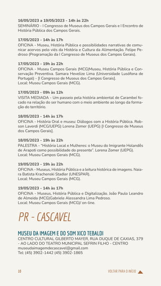 VOLTAR PARA O INÍCIO
10
16/05/2023 a 19/05/2023 - 14h às 22h
SEMINÁRIO - I Congresso de Museus dos Campos Gerais e I Encontro de
História Pública dos Campos Gerais.
17/05/2023 - 14h às 17h
OFICINA - Museu, História Pública e possibilidades narrativas de comu-
nicar acervos pelo viés da História e Cultura da Alimentação. Felipe Pe-
droso (Programação da I Congresso de Museus dos Campos Gerais).
17/05/2023 - 19h às 22h
OFICINA - Museu Campos Gerais (MCG)Museu, História Pública e Con-
servação Preventiva. Samara Hevelize Lima (Universidade Lusófona de
Portugal) - [I Congresso de Museus dos Campos Gerais].
Local: Museu Campos Gerais (MCG).
17/05/2023 - 09h às 12h
VISITA MEDIADA - Um passeio pela história ambiental de Carambeí fo-
cado na relação do ser humano com o meio ambiente ao longo da forma-
ção do território.
18/05/2023 - 14h às 17h
OFICINA - História Oral e museu: Diálogos com a História Pública. Rob-
son Laverdi (MCG/UEPG) Lorena Zomer (UEPG) [I Congresso de Museus
dos Campos Gerais].
18/05/2023 - 19h às 22h
PALESTRA - “História Local e Mulheres: o Museu do Imigrante Holandês
de Arapoti como possibilidade do presente”. Lorena Zomer (UEPG).
Local: Museu Campos Gerais (MCG).
19/05/2023 - 19h às 22h
OFICINA - Museus, História Pública e a leitura histórica de imagens. Naia-
ra Batista Krachenski Stadler (UNESPAR).
Local: Museu Campos Gerais (MCG).
19/05/2023 - 14h às 17h
OFICINA - Museus, História Pública e Digitalização. João Paulo Leandro
de Almeida (MCG)Gabriele Alessandra Lima Pedroso.
Local: Museu Campos Gerais (MCG)/ on-line.
PR-CASCAVEL
MUSEU DA IMAGEM E DO SOM XICO TEBALDI
CENTRO CULTURAL GILBERTO MAYER, RUA DUQUE DE CAXIAS, 379
- AO LADO DO TEATRO MUNICIPAL SEFRIN FILHO - CENTRO
museudaimagemdecascavel@gmail.com
Tel: (45) 3902-1442 (45) 3902-1865
 