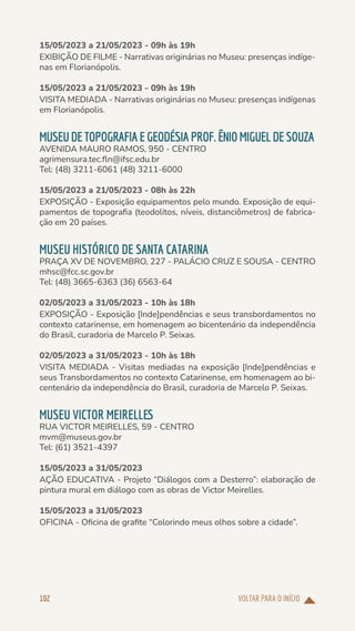 VOLTAR PARA O INÍCIO
102
15/05/2023 a 21/05/2023 - 09h às 19h
EXIBIÇÃO DE FILME - Narrativas originárias no Museu: presenças indíge-
nas em Florianópolis.
15/05/2023 a 21/05/2023 - 09h às 19h
VISITA MEDIADA - Narrativas originárias no Museu: presenças indígenas
em Florianópolis.
MUSEUDE TOPOGRAFIAEGEODÉSIAPROF.ÊNIOMIGUELDESOUZA
AVENIDA MAURO RAMOS, 950 - CENTRO
agrimensura.tec.fln@ifsc.edu.br
Tel: (48) 3211-6061 (48) 3211-6000
15/05/2023 a 21/05/2023 - 08h às 22h
EXPOSIÇÃO - Exposição equipamentos pelo mundo. Exposição de equi-
pamentos de topografia (teodolitos, níveis, distanciômetros) de fabrica-
ção em 20 países.
MUSEU HISTÓRICO DE SANTA CATARINA
PRAÇA XV DE NOVEMBRO, 227 - PALÁCIO CRUZ E SOUSA - CENTRO
mhsc@fcc.sc.gov.br
Tel: (48) 3665-6363 (36) 6563-64
02/05/2023 a 31/05/2023 - 10h às 18h
EXPOSIÇÃO - Exposição [Inde]pendências e seus transbordamentos no
contexto catarinense, em homenagem ao bicentenário da independência
do Brasil, curadoria de Marcelo P. Seixas.
02/05/2023 a 31/05/2023 - 10h às 18h
VISITA MEDIADA - Visitas mediadas na exposição [Inde]pendências e
seus Transbordamentos no contexto Catarinense, em homenagem ao bi-
centenário da independência do Brasil, curadoria de Marcelo P. Seixas.
MUSEU VICTOR MEIRELLES
RUA VICTOR MEIRELLES, 59 - CENTRO
mvm@museus.gov.br
Tel: (61) 3521-4397
15/05/2023 a 31/05/2023
AÇÃO EDUCATIVA - Projeto “Diálogos com a Desterro”: elaboração de
pintura mural em diálogo com as obras de Victor Meirelles.
15/05/2023 a 31/05/2023
OFICINA - Oficina de grafite “Colorindo meus olhos sobre a cidade”.
 
