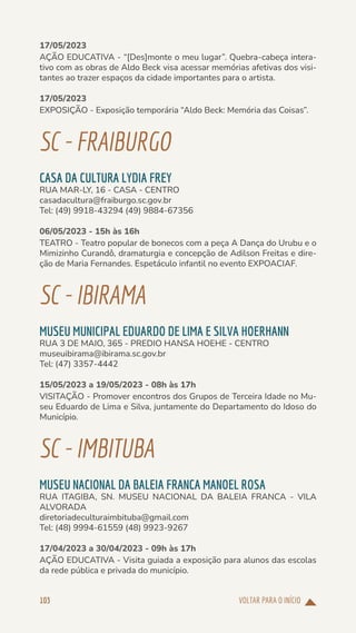 VOLTAR PARA O INÍCIO
103
17/05/2023
AÇÃO EDUCATIVA - “[Des]monte o meu lugar”. Quebra-cabeça intera-
tivo com as obras de Aldo Beck visa acessar memórias afetivas dos visi-
tantes ao trazer espaços da cidade importantes para o artista.
17/05/2023
EXPOSIÇÃO - Exposição temporária “Aldo Beck: Memória das Coisas”.
SC-FRAIBURGO
CASA DA CULTURA LYDIA FREY
RUA MAR-LY, 16 - CASA - CENTRO
casadacultura@fraiburgo.sc.gov.br
Tel: (49) 9918-43294 (49) 9884-67356
06/05/2023 - 15h às 16h
TEATRO - Teatro popular de bonecos com a peça A Dança do Urubu e o
Mimizinho Curandô, dramaturgia e concepção de Adilson Freitas e dire-
ção de Maria Fernandes. Espetáculo infantil no evento EXPOACIAF.
SC-IBIRAMA
MUSEU MUNICIPAL EDUARDO DE LIMA E SILVA HOERHANN
RUA 3 DE MAIO, 365 - PREDIO HANSA HOEHE - CENTRO
museuibirama@ibirama.sc.gov.br
Tel: (47) 3357-4442
15/05/2023 a 19/05/2023 - 08h às 17h
VISITAÇÃO - Promover encontros dos Grupos de Terceira Idade no Mu-
seu Eduardo de Lima e Silva, juntamente do Departamento do Idoso do
Município.
SC-IMBITUBA
MUSEU NACIONAL DA BALEIA FRANCA MANOEL ROSA
RUA ITAGIBA, SN. MUSEU NACIONAL DA BALEIA FRANCA - VILA
ALVORADA
diretoriadeculturaimbituba@gmail.com
Tel: (48) 9994-61559 (48) 9923-9267
17/04/2023 a 30/04/2023 - 09h às 17h
AÇÃO EDUCATIVA - Visita guiada a exposição para alunos das escolas
da rede pública e privada do município.
 