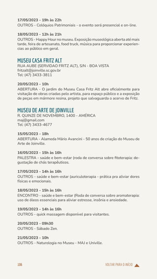 VOLTAR PARA O INÍCIO
106
17/05/2023 - 19h às 22h
OUTROS - Colóquios Patrimoniais - o evento será presencial e on-line.
18/05/2023 - 12h às 21h
OUTROS - Happy Hour no museu. Exposição museológica aberta até mais
tarde, feira de artesanato, food truck, música para proporcionar experien-
cias ao público em geral.
MUSEU CASA FRITZ ALT
RUA AUBE (SERVIDAO FRITZ ALT), S/N - BOA VISTA
fritzalt@joinville.sc.gov.br
Tel: (47) 3433-3811
20/05/2023 - 10h
ABERTURA - O jardim do Museu Casa Fritz Alt abre oficialmente para
visitação de obras criadas pelo artista, para espaço público e a exposição
de peças em mármore resina, projeto que salvaguarda o acervo de Fritz.
MUSEU DE ARTE DE JOINVILLE
R. QUINZE DE NOVEMBRO, 1400 - AMÉRICA
maj@gmail.com
Tel: (47) 3433-4677
15/05/2023 - 18h
ABERTURA - Alameda Mário Avancini - 50 anos de criação do Museu de
Arte de Joinville.
16/05/2023 - 15h às 16h
PALESTRA - saúde e bem-estar (roda de conversa sobre fitoterapia: de-
gustação de chás terapêuticos.
17/05/2023 - 14h às 16h
OUTROS - saúde e bem-estar (auriculoterapia - prática pra aliviar dores
físicas e emocionais.
18/05/2023 - 15h às 16h
ENCONTRO - saúde e bem-estar (Roda de conversa sobre aromaterapia:
uso de óleos essenciais para aliviar estresse, insônia e ansiedade.
19/05/2023 - 14h às 16h
OUTROS - quick massagem disponível para visitantes.
20/05/2023 - 09h30
OUTROS - Sábado Zen.
21/05/2023 - 10h
OUTROS - Naturologia no Museu - MAJ e Univille.
 