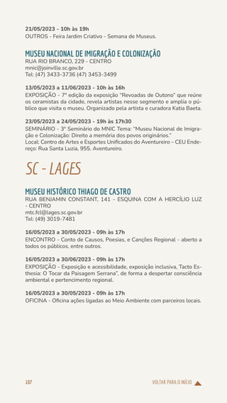VOLTAR PARA O INÍCIO
107
21/05/2023 - 10h às 19h
OUTROS - Feira Jardim Criativo - Semana de Museus.
MUSEU NACIONAL DE IMIGRAÇÃO E COLONIZAÇÃO
RUA RIO BRANCO, 229 - CENTRO
mnic@joinville.sc.gov.br
Tel: (47) 3433-3736 (47) 3453-3499
13/05/2023 a 11/06/2023 - 10h às 16h
EXPOSIÇÃO - 7ª edição da exposição “Revoadas de Outono” que reúne
os ceramistas da cidade, revela artistas nesse segmento e amplia o pú-
blico que visita o museu. Organizado pela artista e curadora Katia Baeta.
23/05/2023 a 24/05/2023 - 19h às 17h30
SEMINÁRIO - 3º Seminário do MNIC Tema: “Museu Nacional de Imigra-
ção e Colonização: Direito a memória dos povos originários.”
Local: Centro de Artes e Esportes Unificados do Aventureiro – CEU Ende-
reço: Rua Santa Luzia, 955. Aventureiro.
SC-LAGES
MUSEU HISTÓRICO THIAGO DE CASTRO
RUA BENJAMIN CONSTANT, 141 - ESQUINA COM A HERCÍLIO LUZ
- CENTRO
mtc.fcl@lages.sc.gov.br
Tel: (49) 3019-7481
16/05/2023 a 30/05/2023 - 09h às 17h
ENCONTRO - Conto de Causos, Poesias, e Canções Regional - aberto a
todos os públicos, entre outros.
16/05/2023 a 30/06/2023 - 09h às 17h
EXPOSIÇÃO - Exposição e acessibilidade, exposição inclusiva, Tacto Es-
thesia: O Tocar da Paisagem Serrana”, de forma a despertar consciência
ambiental e pertencimento regional.
16/05/2023 a 30/05/2023 - 09h às 17h
OFICINA - Oficina ações ligadas ao Meio Ambiente com parceiros locais.
 