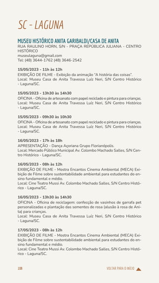 VOLTAR PARA O INÍCIO
108
SC-LAGUNA
MUSEU HISTÓRICO ANITA GARIBALDI/CASA DE ANITA
RUA RAULINO HORN, S/N - PRAÇA REPÚBLICA JULIANA - CENTRO
HISTÓRICO
museulaguna@gmail.com
Tel: (48) 3644-1762 (48) 3646-2542
15/05/2023 - 11h às 12h
EXIBIÇÃO DE FILME - Exibição da animação “A história das coisas”.
Local: Museu Casa de Anita Travessa Luíz Neri, S/N Centro Histórico
- Laguna/SC.
15/05/2023 - 13h30 às 14h30
OFICINA - Oficina de artesanato com papel reciclado e pintura para crianças.
Local: Museu Casa de Anita Travessa Luíz Neri, S/N Centro Histórico
- Laguna/SC.
15/05/2023 - 09h30 às 10h30
OFICINA - Oficina de artesanato com papel reciclado e pintura para crianças.
Local: Museu Casa de Anita Travessa Luíz Neri, S/N Centro Histórico
- Laguna/SC.
16/05/2023 - 17h às 18h
APRESENTAÇÃO - Dança Açoriana Grupo Florianópolis.
Local: Mercado Público Municipal Av. Colombo Machado Salles, S/N Cen-
tro Histórico - Laguna/SC.
16/05/2023 - 08h às 12h
EXIBIÇÃO DE FILME - Mostra Encantos Cinema Ambiental (MECA) Exi-
bição de Filme sobre sustentabilidade ambiental para estudantes do en-
sino fundamental e médio.
Local: Cine Teatro Mussi Av. Colombo Machado Salles, S/N Centro Histó-
rico - Laguna/SC.
16/05/2023 - 13h30 às 14h30
OFICINA - Oficina de reciclagem: confecção de vasinhos de garrafa pet
personalizadas e plantação das sementes de rosa (alusão à rosa de Ani-
ta) para crianças.
Local: Museu Casa de Anita Travessa Luíz Neri, S/N Centro Histórico
- Laguna/SC.
17/05/2023 - 08h às 12h
EXIBIÇÃO DE FILME - Mostra Encantos Cinema Ambiental (MECA) Exi-
bição de Filme sobre sustentabilidade ambiental para estudantes do en-
sino fundamental e médio.
Local: Cine Teatro Mussi Av. Colombo Machado Salles, S/N Centro Histó-
rico - Laguna/SC.
 