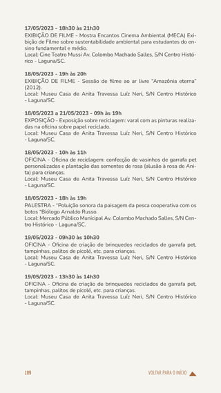 VOLTAR PARA O INÍCIO
109
17/05/2023 - 18h30 às 21h30
EXIBIÇÃO DE FILME - Mostra Encantos Cinema Ambiental (MECA) Exi-
bição de Filme sobre sustentabilidade ambiental para estudantes do en-
sino fundamental e médio.
Local: Cine Teatro Mussi Av. Colombo Machado Salles, S/N Centro Histó-
rico - Laguna/SC.
18/05/2023 - 19h às 20h
EXIBIÇÃO DE FILME - Sessão de filme ao ar livre “Amazônia eterna”
(2012).
Local: Museu Casa de Anita Travessa Luíz Neri, S/N Centro Histórico
- Laguna/SC.
18/05/2023 a 21/05/2023 - 09h às 19h
EXPOSIÇÃO - Exposição sobre reciclagem: varal com as pinturas realiza-
das na oficina sobre papel reciclado.
Local: Museu Casa de Anita Travessa Luíz Neri, S/N Centro Histórico
- Laguna/SC.
18/05/2023 - 10h às 11h
OFICINA - Oficina de reciclagem: confecção de vasinhos de garrafa pet
personalizadas e plantação das sementes de rosa (alusão à rosa de Ani-
ta) para crianças.
Local: Museu Casa de Anita Travessa Luíz Neri, S/N Centro Histórico
- Laguna/SC.
18/05/2023 - 18h às 19h
PALESTRA - “Poluição sonora da paisagem da pesca cooperativa com os
botos “Biólogo Arnaldo Russo.
Local: Mercado Público Municipal Av. Colombo Machado Salles, S/N Cen-
tro Histórico - Laguna/SC.
19/05/2023 - 09h30 às 10h30
OFICINA - Oficina de criação de brinquedos reciclados de garrafa pet,
tampinhas, palitos de picolé, etc. para crianças.
Local: Museu Casa de Anita Travessa Luíz Neri, S/N Centro Histórico
- Laguna/SC.
19/05/2023 - 13h30 às 14h30
OFICINA - Oficina de criação de brinquedos reciclados de garrafa pet,
tampinhas, palitos de picolé, etc. para crianças.
Local: Museu Casa de Anita Travessa Luíz Neri, S/N Centro Histórico
- Laguna/SC.
 