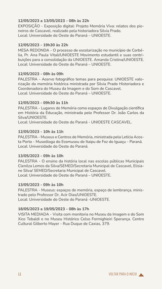 VOLTAR PARA O INÍCIO
11
12/05/2023 a 13/05/2023 - 08h às 22h
EXPOSIÇÃO - Exposição digital: Projeto Memória Viva: relatos dos pio-
neiros de Cascavel, realizado pela historiadora Silvia Prado.
Local: Universidade do Oeste do Paraná – UNIOESTE.
12/05/2023 - 19h30 às 22h
MESA REDONDA - O processo de escolarização no município de Corbé-
lia, Pr. Ana Paula Vitali/UNIOESTE Movimento estudantil e suas contri-
buições para a consolidação da UNIOESTE. Amanda Cristina/UNIOESTE.
Local: Universidade do Oeste do Paraná – UNIOESTE.
12/05/2023 - 08h às 09h
PALESTRA - Acervo fotográfico temas para pesquisa: UNIOESTE valo-
rização da memória histórica ministrada por Silvia Prado Historiadora e
Coordenadora do Museu da Imagem e do Som de Cascavel.
Local: Universidade do Oeste do Paraná – UNIOESTE.
12/05/2023 - 09h30 às 11h
PALESTRA - Lugares de Memória como espaços de Divulgação científica
em História da Educação, ministrada pelo Professor Dr. João Carlos da
Silva/UNIOESTE.
Local: Universidade do Oeste do Paraná - UNIOESTE CASCAVEL.
12/05/2023 - 10h às 11h
PALESTRA - Museus e Centros de Memória, ministrada pela Letícia Acos-
ta Porto - Museóloga do Ecomuseu de Itaipu de Foz do Iguaçu - Paraná.
Local: Universidade do Oeste do Paraná.
13/05/2023 - 09h às 10h
PALESTRA - O ensino da história local nas escolas públicas Municipais
Clenilza Lemos da Silva/SEMED/Secretaria Municipal de Cascavel, Elisia-
ne Silva/ SEMED/Secretaria Municipal de Cascavel.
Local: Universidade do Oeste do Paraná – UNIOESTE.
13/05/2023 - 09h às 10h
PALESTRA - Museus: espaços de memória, espaço de lembrança, minis-
trado pelo Professor Dr. Acir Dias/UNIOESTE.
Local: Universidade do Oeste do Paraná -UNIOESTE.
18/05/2023 a 19/05/2023 - 08h às 17h
VISITA MEDIADA - Visita com monitoria no Museu da Imagem e do Som
Xico Tebaldi e no Museu Histórico Celso Formighieiri Sperança. Centro
Cultural Gilberto Mayer - Rua Duque de Caxias, 379.
 