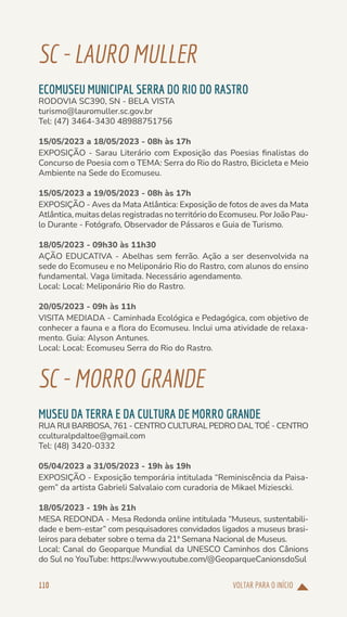 VOLTAR PARA O INÍCIO
110
SC-LAUROMULLER
ECOMUSEU MUNICIPAL SERRA DO RIO DO RASTRO
RODOVIA SC390, SN - BELA VISTA
turismo@lauromuller.sc.gov.br
Tel: (47) 3464-3430 48988751756
15/05/2023 a 18/05/2023 - 08h às 17h
EXPOSIÇÃO - Sarau Literário com Exposição das Poesias finalistas do
Concurso de Poesia com o TEMA: Serra do Rio do Rastro, Bicicleta e Meio
Ambiente na Sede do Ecomuseu.
15/05/2023 a 19/05/2023 - 08h às 17h
EXPOSIÇÃO - Aves da Mata Atlântica: Exposição de fotos de aves da Mata
Atlântica, muitas delas registradas no território do Ecomuseu. Por João Pau-
lo Durante - Fotógrafo, Observador de Pássaros e Guia de Turismo.
18/05/2023 - 09h30 às 11h30
AÇÃO EDUCATIVA - Abelhas sem ferrão. Ação a ser desenvolvida na
sede do Ecomuseu e no Meliponário Rio do Rastro, com alunos do ensino
fundamental. Vaga limitada. Necessário agendamento.
Local: Local: Meliponário Rio do Rastro.
20/05/2023 - 09h às 11h
VISITA MEDIADA - Caminhada Ecológica e Pedagógica, com objetivo de
conhecer a fauna e a flora do Ecomuseu. Inclui uma atividade de relaxa-
mento. Guia: Alyson Antunes.
Local: Local: Ecomuseu Serra do Rio do Rastro.
SC-MORROGRANDE
MUSEU DA TERRA E DA CULTURA DE MORRO GRANDE
RUA RUI BARBOSA, 761 - CENTRO CULTURAL PEDRO DAL TOÉ - CENTRO
cculturalpdaltoe@gmail.com
Tel: (48) 3420-0332
05/04/2023 a 31/05/2023 - 19h às 19h
EXPOSIÇÃO - Exposição temporária intitulada “Reminiscência da Paisa-
gem” da artista Gabrieli Salvalaio com curadoria de Mikael Miziescki.
18/05/2023 - 19h às 21h
MESA REDONDA - Mesa Redonda online intitulada “Museus, sustentabili-
dade e bem-estar” com pesquisadores convidados ligados a museus brasi-
leiros para debater sobre o tema da 21ª Semana Nacional de Museus.
Local: Canal do Geoparque Mundial da UNESCO Caminhos dos Cânions
do Sul no YouTube: https://www.youtube.com/@GeoparqueCanionsdoSul
 