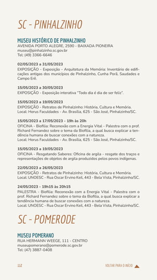 VOLTAR PARA O INÍCIO
112
SC-PINHALZINHO
MUSEU HISTÓRICO DE PINHALZINHO
AVENIDA PORTO ALEGRE, 2590 - BAIXADA PIONEIRA
museu@pinhalzinho.sc.gov.br
Tel: (49) 3366-6646
02/05/2023 a 31/05/2023
EXPOSIÇÃO - Exposição - Arquitetura da Memória: Inventário de edifi-
cações antigas dos municípios de Pinhalzinho, Cunha Porã, Saudades e
Campo Erê.
15/05/2023 a 30/05/2023
EXPOSIÇÃO - Exposição interativa “Todo dia é dia de ser feliz”.
15/05/2023 a 19/05/2023
EXPOSIÇÃO - Retratos de Pinhalzinho: História, Cultura e Memória.
Local: Horus Faculdades - Av. Brasília, 625 - São José, Pinhalzinho/SC.
15/05/2023 a 17/05/2023 - 19h às 20h
OFICINA - Biofilia: Reconexão com a Energia Vital - Palestra com o prof.
Richard Fernandez sobre o tema da Biofilia, a qual busca explicar a ten-
dência humana de buscar conexões com a natureza.
Local: Horus Faculdades - Av. Brasília, 625 - São José, Pinhalzinho/SC.
15/05/2023 a 19/05/2023
OFICINA - Resgatando Saberes: Oficina de argila - resgate dos traços e
representações de objetos de argila produzidos pelos povos indígenas.
22/05/2023 a 26/05/2023
EXPOSIÇÃO - Retratos de Pinhalzinho: História, Cultura e Memória.
Local: UNOESC - Rua Oscar Ervino Keil, 443 - Bela Vista, Pinhalzinho/SC.
24/05/2023 - 19h15 às 20h15
PALESTRA - Biofilia: Reconexão com a Energia Vital - Palestra com o
prof. Richard Fernandez sobre o tema da Biofilia, a qual busca explicar a
tendência humana de buscar conexões com a natureza.
Local: UNOESC - Rua Oscar Ervino Keil, 443 - Bela Vista, Pinhalzinho/SC.
SC-POMERODE
MUSEU POMERANO
RUA HERMANN WEEGE, 111 - CENTRO
museupomerano@pomerode.sc.gov.br
Tel: (47) 3887-0408
 