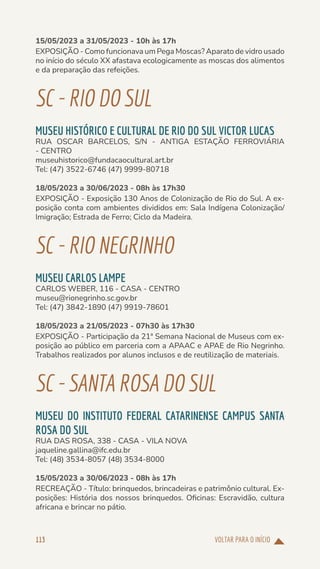 VOLTAR PARA O INÍCIO
113
15/05/2023 a 31/05/2023 - 10h às 17h
EXPOSIÇÃO - Como funcionava um Pega Moscas? Aparato de vidro usado
no início do século XX afastava ecologicamente as moscas dos alimentos
e da preparação das refeições.
SC-RIODOSUL
MUSEU HISTÓRICO E CULTURAL DE RIO DO SUL VICTOR LUCAS
RUA OSCAR BARCELOS, S/N - ANTIGA ESTAÇÃO FERROVIÁRIA
- CENTRO
museuhistorico@fundacaocultural.art.br
Tel: (47) 3522-6746 (47) 9999-80718
18/05/2023 a 30/06/2023 - 08h às 17h30
EXPOSIÇÃO - Exposição 130 Anos de Colonização de Rio do Sul. A ex-
posição conta com ambientes divididos em: Sala Indígena Colonização/
Imigração; Estrada de Ferro; Ciclo da Madeira.
SC-RIONEGRINHO
MUSEU CARLOS LAMPE
CARLOS WEBER, 116 - CASA - CENTRO
museu@rionegrinho.sc.gov.br
Tel: (47) 3842-1890 (47) 9919-78601
18/05/2023 a 21/05/2023 - 07h30 às 17h30
EXPOSIÇÃO - Participação da 21ª Semana Nacional de Museus com ex-
posição ao público em parceria com a APAAC e APAE de Rio Negrinho.
Trabalhos realizados por alunos inclusos e de reutilização de materiais.
SC-SANTAROSADOSUL
MUSEU DO INSTITUTO FEDERAL CATARINENSE CAMPUS SANTA
ROSA DO SUL
RUA DAS ROSA, 338 - CASA - VILA NOVA
jaqueline.gallina@ifc.edu.br
Tel: (48) 3534-8057 (48) 3534-8000
15/05/2023 a 30/06/2023 - 08h às 17h
RECREAÇÃO - Título: brinquedos, brincadeiras e patrimônio cultural. Ex-
posições: História dos nossos brinquedos. Oficinas: Escravidão, cultura
africana e brincar no pátio.
 