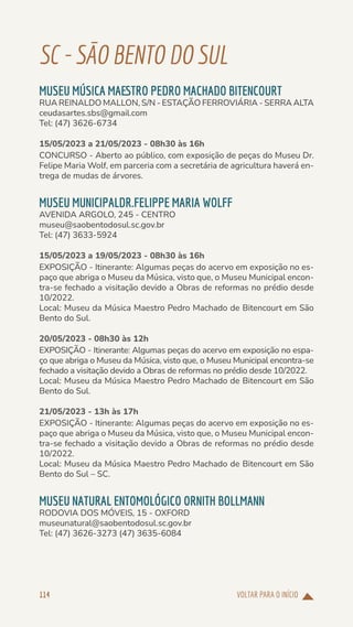VOLTAR PARA O INÍCIO
114
SC-SÃOBENTODOSUL
MUSEU MÚSICA MAESTRO PEDRO MACHADO BITENCOURT
RUA REINALDO MALLON, S/N - ESTAÇÃO FERROVIÁRIA - SERRA ALTA
ceudasartes.sbs@gmail.com
Tel: (47) 3626-6734
15/05/2023 a 21/05/2023 - 08h30 às 16h
CONCURSO - Aberto ao público, com exposição de peças do Museu Dr.
Felipe Maria Wolf, em parceria com a secretária de agricultura haverá en-
trega de mudas de árvores.
MUSEU MUNICIPALDR.FELIPPE MARIA WOLFF
AVENIDA ARGOLO, 245 - CENTRO
museu@saobentodosul.sc.gov.br
Tel: (47) 3633-5924
15/05/2023 a 19/05/2023 - 08h30 às 16h
EXPOSIÇÃO - Itinerante: Algumas peças do acervo em exposição no es-
paço que abriga o Museu da Música, visto que, o Museu Municipal encon-
tra-se fechado a visitação devido a Obras de reformas no prédio desde
10/2022.
Local: Museu da Música Maestro Pedro Machado de Bitencourt em São
Bento do Sul.
20/05/2023 - 08h30 às 12h
EXPOSIÇÃO - Itinerante: Algumas peças do acervo em exposição no espa-
ço que abriga o Museu da Música, visto que, o Museu Municipal encontra-se
fechado a visitação devido a Obras de reformas no prédio desde 10/2022.
Local: Museu da Música Maestro Pedro Machado de Bitencourt em São
Bento do Sul.
21/05/2023 - 13h às 17h
EXPOSIÇÃO - Itinerante: Algumas peças do acervo em exposição no es-
paço que abriga o Museu da Música, visto que, o Museu Municipal encon-
tra-se fechado a visitação devido a Obras de reformas no prédio desde
10/2022.
Local: Museu da Música Maestro Pedro Machado de Bitencourt em São
Bento do Sul – SC.
MUSEU NATURAL ENTOMOLÓGICO ORNITH BOLLMANN
RODOVIA DOS MÓVEIS, 15 - OXFORD
museunatural@saobentodosul.sc.gov.br
Tel: (47) 3626-3273 (47) 3635-6084
 