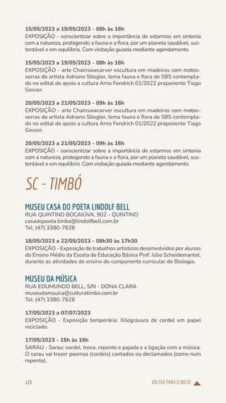 VOLTAR PARA O INÍCIO
115
15/05/2023 a 19/05/2023 - 08h às 16h
EXPOSIÇÃO - conscientizar sobre a importância de estarmos em sintonia
com a natureza, protegendo a fauna e a flora, por um planeta saudável, sus-
tentável e em equilíbrio. Com visitação guiada mediante agendamento.
15/05/2023 a 19/05/2023 - 08h às 16h
EXPOSIÇÃO - arte Chainsawcarver escultura em madeiras com motos-
serras do artista Adriano Stiegler, tema fauna e flora de SBS contempla-
do no edital de apoio a cultura Arno Fendrich 01/2022 proponente Tiago
Gesser.
20/05/2023 a 21/05/2023 - 09h às 16h
EXPOSIÇÃO - arte Chainsawcarver escultura em madeiras com motos-
serras do artista Adriano Stiegler, tema fauna e flora de SBS contempla-
do no edital de apoio a cultura Arno Fendrich 01/2022 proponente Tiago
Gesser.
20/05/2023 a 21/05/2023 - 09h às 16h
EXPOSIÇÃO - conscientizar sobre a importância de estarmos em sintonia
com a natureza, protegendo a fauna e a flora, por um planeta saudável, sus-
tentável e em equilíbrio. Com visitação guiada mediante agendamento.
SC-TIMBÓ
MUSEU CASA DO POETA LINDOLF BELL
RUA QUINTINO BOCAIÚVA, 902 - QUINTINO
casadopoeta.timbo@lindolfbell.com.br
Tel: (47) 3380-7628
18/05/2023 a 22/05/2023 - 08h30 às 17h30
EXPOSIÇÃO - Exposição de trabalhos artísticos desenvolvidos por alunos
do Ensino Médio da Escola de Educação Básica Prof. Júlio Scheidemantel,
durante as atividades de ensino do componente curricular de Biologia.
MUSEU DA MÚSICA
RUA EDUMUNDO BELL, S/N - DONA CLARA
museudamsuica@culturatimbo.com.br
Tel: (47) 3380-7626
17/05/2023 a 07/07/2023
EXPOSIÇÃO - Exposição temporária: Xilogravura de cordel em papel
reciclado.
17/05/2023 - 15h às 16h
SARAU - Sarau: cordel, trova, repente e pajada e a ligação com a música.
O sarau vai trazer poemas (cordeis) cantados ou declamados (como num
repente).
 