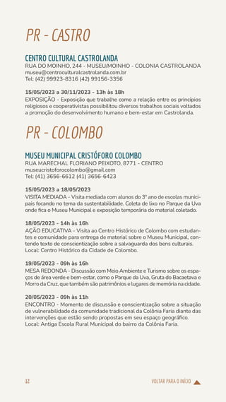 VOLTAR PARA O INÍCIO
12
PR-CASTRO
CENTRO CULTURAL CASTROLANDA
RUA DO MOINHO, 244 - MUSEU/MOINHO - COLONIA CASTROLANDA
museu@centroculturalcastrolanda.com.br
Tel: (42) 99923-8316 (42) 99156-3356
15/05/2023 a 30/11/2023 - 13h às 18h
EXPOSIÇÃO - Exposição que trabalhe como a relação entre os princípios
religiosos e cooperativistas possibilitou diversos trabalhos sociais voltados
a promoção do desenvolvimento humano e bem-estar em Castrolanda.
PR-COLOMBO
MUSEU MUNICIPAL CRISTÓFORO COLOMBO
RUA MARECHAL FLORIANO PEIXOTO, 8771 - CENTRO
museucristoforocolombo@gmail.com
Tel: (41) 3656-6612 (41) 3656-6423
15/05/2023 a 18/05/2023
VISITA MEDIADA - Visita mediada com alunos do 3º ano de escolas munici-
pais focando no tema da sustentabilidade. Coleta de lixo no Parque da Uva
onde fica o Museu Municipal e exposição temporária do material coletado.
18/05/2023 - 14h às 16h
AÇÃO EDUCATIVA - Visita ao Centro Histórico de Colombo com estudan-
tes e comunidade para entrega de material sobre o Museu Municipal, con-
tendo texto de conscientização sobre a salvaguarda dos bens culturais.
Local: Centro Histórico da Cidade de Colombo.
19/05/2023 - 09h às 16h
MESA REDONDA - Discussão com Meio Ambiente e Turismo sobre os espa-
ços de área verde e bem-estar, como o Parque da Uva, Gruta do Bacaetava e
Morro da Cruz, que também são patrimônios e lugares de memória na cidade.
20/05/2023 - 09h às 11h
ENCONTRO - Momento de discussão e conscientização sobre a situação
de vulnerabilidade da comunidade tradicional da Colônia Faria diante das
intervenções que estão sendo propostas em seu espaço geográfico.
Local: Antiga Escola Rural Municipal do bairro da Colônia Faria.
 