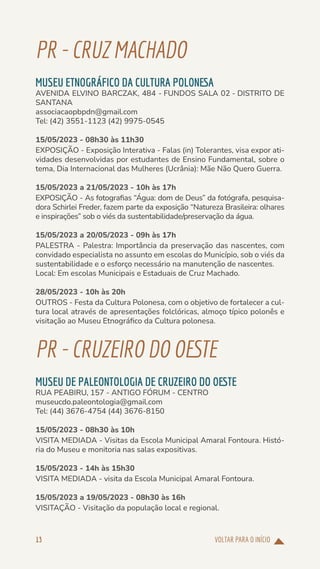 VOLTAR PARA O INÍCIO
13
PR-CRUZMACHADO
MUSEU ETNOGRÁFICO DA CULTURA POLONESA
AVENIDA ELVINO BARCZAK, 484 - FUNDOS SALA 02 - DISTRITO DE
SANTANA
associacaopbpdn@gmail.com
Tel: (42) 3551-1123 (42) 9975-0545
15/05/2023 - 08h30 às 11h30
EXPOSIÇÃO - Exposição Interativa - Falas (in) Tolerantes, visa expor ati-
vidades desenvolvidas por estudantes de Ensino Fundamental, sobre o
tema, Dia Internacional das Mulheres (Ucrânia): Mãe Não Quero Guerra.
15/05/2023 a 21/05/2023 - 10h às 17h
EXPOSIÇÃO - As fotografias “Água: dom de Deus” da fotógrafa, pesquisa-
dora Schirlei Freder, fazem parte da exposição “Natureza Brasileira: olhares
e inspirações” sob o viés da sustentabilidade/preservação da água.
15/05/2023 a 20/05/2023 - 09h às 17h
PALESTRA - Palestra: Importância da preservação das nascentes, com
convidado especialista no assunto em escolas do Município, sob o viés da
sustentabilidade e o esforço necessário na manutenção de nascentes.
Local: Em escolas Municipais e Estaduais de Cruz Machado.
28/05/2023 - 10h às 20h
OUTROS - Festa da Cultura Polonesa, com o objetivo de fortalecer a cul-
tura local através de apresentações folclóricas, almoço típico polonês e
visitação ao Museu Etnográfico da Cultura polonesa.
PR-CRUZEIRODOOESTE
MUSEU DE PALEONTOLOGIA DE CRUZEIRO DO OESTE
RUA PEABIRU, 157 - ANTIGO FÓRUM - CENTRO
museucdo.paleontologia@gmail.com
Tel: (44) 3676-4754 (44) 3676-8150
15/05/2023 - 08h30 às 10h
VISITA MEDIADA - Visitas da Escola Municipal Amaral Fontoura. Histó-
ria do Museu e monitoria nas salas expositivas.
15/05/2023 - 14h às 15h30
VISITA MEDIADA - visita da Escola Municipal Amaral Fontoura.
15/05/2023 a 19/05/2023 - 08h30 às 16h
VISITAÇÃO - Visitação da população local e regional.
 