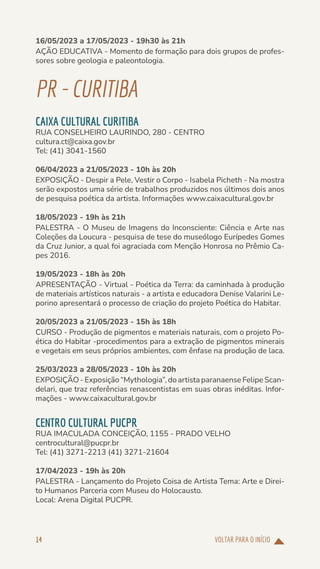 VOLTAR PARA O INÍCIO
14
16/05/2023 a 17/05/2023 - 19h30 às 21h
AÇÃO EDUCATIVA - Momento de formação para dois grupos de profes-
sores sobre geologia e paleontologia.
PR-CURITIBA
CAIXA CULTURAL CURITIBA
RUA CONSELHEIRO LAURINDO, 280 - CENTRO
cultura.ct@caixa.gov.br
Tel: (41) 3041-1560
06/04/2023 a 21/05/2023 - 10h às 20h
EXPOSIÇÃO - Despir a Pele, Vestir o Corpo - Isabela Picheth - Na mostra
serão expostos uma série de trabalhos produzidos nos últimos dois anos
de pesquisa poética da artista. Informações www.caixacultural.gov.br
18/05/2023 - 19h às 21h
PALESTRA - O Museu de Imagens do Inconsciente: Ciência e Arte nas
Coleções da Loucura - pesquisa de tese do museólogo Eurípedes Gomes
da Cruz Junior, a qual foi agraciada com Menção Honrosa no Prêmio Ca-
pes 2016.
19/05/2023 - 18h às 20h
APRESENTAÇÃO - Virtual - Poética da Terra: da caminhada à produção
de materiais artísticos naturais - a artista e educadora Denise Valarini Le-
porino apresentará o processo de criação do projeto Poética do Habitar.
20/05/2023 a 21/05/2023 - 15h às 18h
CURSO - Produção de pigmentos e materiais naturais, com o projeto Po-
ética do Habitar -procedimentos para a extração de pigmentos minerais
e vegetais em seus próprios ambientes, com ênfase na produção de laca.
25/03/2023 a 28/05/2023 - 10h às 20h
EXPOSIÇÃO - Exposição “Mythologia”, do artista paranaense Felipe Scan-
delari, que traz referências renascentistas em suas obras inéditas. Infor-
mações - www.caixacultural.gov.br
CENTRO CULTURAL PUCPR
RUA IMACULADA CONCEIÇÃO, 1155 - PRADO VELHO
centrocultural@pucpr.br
Tel: (41) 3271-2213 (41) 3271-21604
17/04/2023 - 19h às 20h
PALESTRA - Lançamento do Projeto Coisa de Artista Tema: Arte e Direi-
to Humanos Parceria com Museu do Holocausto.
Local: Arena Digital PUCPR.
 