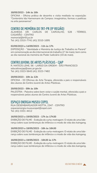 VOLTAR PARA O INÍCIO
15
18/05/2023 - 14h às 16h
OFICINA - Oficina prática de desenho e visita mediada na exposição:
“Centenário Ida Hannemann de Campos: imaginários, formas e poéticas
na arte paranaense”.
CENTRO DE MEMÓRIA DO TRT-PR (9ª REGIÃO)
ALAMEDA DR. CARLOS DE CARVALHO, 528 - TÉRREO,
CASARÃO - CENTRO
memorial@trt9.jus.br
Tel: (41) 3310-7741 (41) 3310-1695
02/05/2023 a 14/09/2023 - 11h às 17h
EXPOSIÇÃO - “Identidade e Memória da Justiça do Trabalho no Paraná”
em comemoração ao dia internacional do trabalho (1º de maio), bem como
ao dia nacional da memória do Poder Judiciário (10 de maio).
CENTRO JUVENIL DE ARTES PLÁSTICAS - CJAP
R. MATEUS LEME, 56 - LARGO DA ORDEM - SÃO FRANCISCO
educativocjap@seec.pr.gov.br
Tel: (41) 3323-5643 (41) 3323-7482
20/05/2023 - 10h às 12h
OFICINA - 03 Oficinas de Arte Terapia, oferecida a pais e responsáveis
dos alunos do Centro Juvenil de Artes Plásticas.
20/05/2023 - 09h às 10h
PALESTRA - Palestra sobre bem-estar e saúde mental, oferecida a pais e
responsáveis pelos alunos do Centro Juvenil de Artes Plásticas.
ESPAÇO ENERGIA MUSEU COPEL
RUA DESEMBARGADOR MOTTA, 2347 - CENTRO
espacoenergia.museucopel@copel.com
Tel: (41) 3331-4412
16/05/2023 a 19/05/2023 - 17h às 17h30
EXIBIÇÃO DE FILME - Exibição do curta-metragem: O relato de uma lide-
rança sobre suas lembranças de infância e o modo de vida dos kaingang.
16/05/2023 a 19/05/2023 - 16h às 16h30
EXIBIÇÃO DE FILME - Exibição do curta-metragem: O relato de uma lide-
rança sobre suas lembranças de infância e o modo de vida dos kaingang.
16/05/2023 a 19/05/2023 - 16h30 às 17h
EXIBIÇÃO DE FILME - Exibição do curta-metragem: O relato de uma lide-
rança sobre suas lembranças de infância e o modo de vida dos kaingang.
 