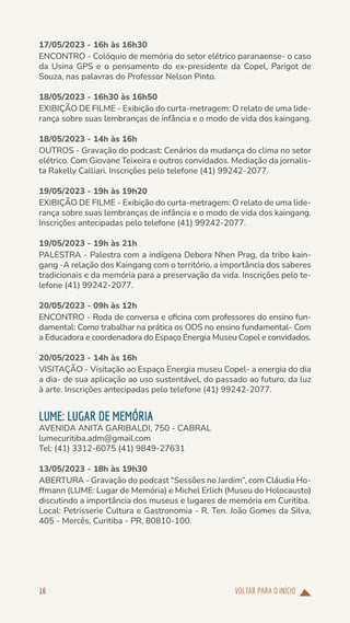 VOLTAR PARA O INÍCIO
16
17/05/2023 - 16h às 16h30
ENCONTRO - Colóquio de memória do setor elétrico paranaense- o caso
da Usina GPS e o pensamento do ex-presidente da Copel, Parigot de
Souza, nas palavras do Professor Nelson Pinto.
18/05/2023 - 16h30 às 16h50
EXIBIÇÃO DE FILME - Exibição do curta-metragem: O relato de uma lide-
rança sobre suas lembranças de infância e o modo de vida dos kaingang.
18/05/2023 - 14h às 16h
OUTROS - Gravação do podcast: Cenários da mudança do clima no setor
elétrico. Com Giovane Teixeira e outros convidados. Mediação da jornalis-
ta Rakelly Calliari. Inscrições pelo telefone (41) 99242-2077.
19/05/2023 - 19h às 19h20
EXIBIÇÃO DE FILME - Exibição do curta-metragem: O relato de uma lide-
rança sobre suas lembranças de infância e o modo de vida dos kaingang.
Inscrições antecipadas pelo telefone (41) 99242-2077.
19/05/2023 - 19h às 21h
PALESTRA - Palestra com a indígena Debora Nhen Prag, da tribo kain-
gang -A relação dos Kaingang com o território, a importância dos saberes
tradicionais e da memória para a preservação da vida. Inscrições pelo te-
lefone (41) 99242-2077.
20/05/2023 - 09h às 12h
ENCONTRO - Roda de conversa e oficina com professores do ensino fun-
damental: Como trabalhar na prática os ODS no ensino fundamental- Com
a Educadora e coordenadora do Espaço Energia Museu Copel e convidados.
20/05/2023 - 14h às 16h
VISITAÇÃO - Visitação ao Espaço Energia museu Copel- a energia do dia
a dia- de sua aplicação ao uso sustentável, do passado ao futuro, da luz
à arte. Inscrições antecipadas pelo telefone (41) 99242-2077.
LUME: LUGAR DE MEMÓRIA
AVENIDA ANITA GARIBALDI, 750 - CABRAL
lumecuritiba.adm@gmail.com
Tel: (41) 3312-6075 (41) 9849-27631
13/05/2023 - 18h às 19h30
ABERTURA - Gravação do podcast “Sessões no Jardim”, com Cláudia Ho-
ffmann (LUME: Lugar de Memória) e Michel Erlich (Museu do Holocausto)
discutindo a importância dos museus e lugares de memória em Curitiba.
Local: Petrisserie Cultura e Gastronomia - R. Ten. João Gomes da Silva,
405 - Mercês, Curitiba - PR, 80810-100.
 