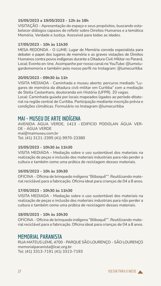 VOLTAR PARA O INÍCIO
17
15/05/2023 a 19/05/2023 - 12h às 18h
VISITAÇÃO - Apresentação do espaço e seus propósitos, buscando esta-
belecer diálogos capazes de refletir sobre Direitos Humanos e a temática
Memória, Verdade e Justiça. Acessível para todas as idades.
17/05/2023 - 10h às 11h30
MESA REDONDA - O LUME: Lugar de Memória convida especialista para
debater o papel dos lugares de memória e as graves violações de Direitos
Humanos contra povos indígenas durante a Ditadura Civil-Militar no Paraná.
Local: Evento on-line. Acompanhe por nosso canal no YouTube: @lumelu-
gardememoria e também pelo nosso perfil no Instagram: @lumecuritiba
20/05/2023 - 09h30 às 11h
VISITA MEDIADA - Caminhada e museu aberto: percurso mediado “Lu-
gares de memória da ditadura civil-militar em Curitiba” com a mediação
de Stella Castanharo, doutoranda em História (UFPR). 20 vagas.
Local: Caminhada guiada por locais mapeados ligados ao período ditato-
rial na região central de Curitiba. Participação mediante inscrição prévia e
condições climáticas. Formulário no Instagram @lumecuritiba
MAI - MUSEU DE ARTE INDÍGENA
AVENIDA ÁGUA VERDE, 1413 - EDIFICIO PODOLAN ÁGUA VER-
DE - ÁGUA VERDE
mai@maimuseu.com.br
Tel: (41) 3121-2395 (41) 9970-23380
15/05/2023 - 10h30 às 11h30
VISITA MEDIADA - Mediação sobre o uso sustentável dos materiais na
realização de peças e inclusão dos materiais industriais para não perder a
cultura e também como uma prática de reciclagem desses materiais.
16/05/2023 - 10h às 10h30
OFICINA - Oficina de brinquedo indígena “Bilboquê””. Reutilizando mate-
rial reciclável para a fabricação. Oficina ideal para crianças de 04 a 8 anos.
17/05/2023 - 10h30 às 11h30
VISITA MEDIADA - Mediação sobre o uso sustentável dos materiais na
realização de peças e inclusão dos materiais industriais para não perder a
cultura e também como uma prática de reciclagem desses materiais.
18/05/2023 - 10h às 10h30
OFICINA - Oficina de brinquedo indígena “Bilboquê””. Reutilizando mate-
rial reciclável para a fabricação. Oficina ideal para crianças de 04 a 8 anos.
MEMORIAL PARANISTA
RUA MATEUS LEME, 4700 - PARQUE SÃO LOURENÇO - SÃO LOURENÇO
memorialparanista@icac.org.br
Tel: (41) 3313-7191 (41) 3313-7193
 