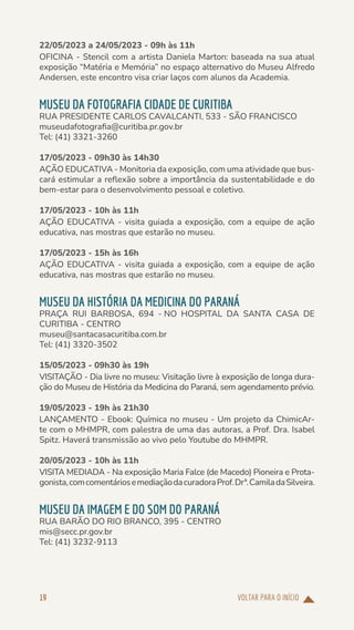 VOLTAR PARA O INÍCIO
19
22/05/2023 a 24/05/2023 - 09h às 11h
OFICINA - Stencil com a artista Daniela Marton: baseada na sua atual
exposição “Matéria e Memória” no espaço alternativo do Museu Alfredo
Andersen, este encontro visa criar laços com alunos da Academia.
MUSEU DA FOTOGRAFIA CIDADE DE CURITIBA
RUA PRESIDENTE CARLOS CAVALCANTI, 533 - SÃO FRANCISCO
museudafotografia@curitiba.pr.gov.br
Tel: (41) 3321-3260
17/05/2023 - 09h30 às 14h30
AÇÃO EDUCATIVA - Monitoria da exposição, com uma atividade que bus-
cará estimular a reflexão sobre a importância da sustentabilidade e do
bem-estar para o desenvolvimento pessoal e coletivo.
17/05/2023 - 10h às 11h
AÇÃO EDUCATIVA - visita guiada a exposição, com a equipe de ação
educativa, nas mostras que estarão no museu.
17/05/2023 - 15h às 16h
AÇÃO EDUCATIVA - visita guiada a exposição, com a equipe de ação
educativa, nas mostras que estarão no museu.
MUSEU DA HISTÓRIA DA MEDICINA DO PARANÁ
PRAÇA RUI BARBOSA, 694 - NO HOSPITAL DA SANTA CASA DE
CURITIBA - CENTRO
museu@santacasacuritiba.com.br
Tel: (41) 3320-3502
15/05/2023 - 09h30 às 19h
VISITAÇÃO - Dia livre no museu: Visitação livre à exposição de longa dura-
ção do Museu de História da Medicina do Paraná, sem agendamento prévio.
19/05/2023 - 19h às 21h30
LANÇAMENTO - Ebook: Química no museu - Um projeto da ChimicAr-
te com o MHMPR, com palestra de uma das autoras, a Prof. Dra. Isabel
Spitz. Haverá transmissão ao vivo pelo Youtube do MHMPR.
20/05/2023 - 10h às 11h
VISITA MEDIADA - Na exposição Maria Falce (de Macedo) Pioneira e Prota-
gonista,comcomentáriosemediaçãodacuradoraProf.Drª.CamiladaSilveira.
MUSEU DA IMAGEM E DO SOM DO PARANÁ
RUA BARÃO DO RIO BRANCO, 395 - CENTRO
mis@secc.pr.gov.br
Tel: (41) 3232-9113
 