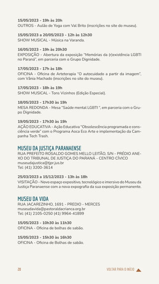 VOLTAR PARA O INÍCIO
20
15/05/2023 - 19h às 20h
OUTROS - Aulão de Yoga com Val Brito (inscrições no site do museu).
15/05/2023 a 20/05/2023 - 12h às 12h30
SHOW MUSICAL - Música na Varanda.
16/05/2023 - 19h às 20h30
EXPOSIÇÃO - Abertura da exposição “Memórias da (r)existência LGBTI
no Paraná”, em parceria com o Grupo Dignidade.
17/05/2023 - 17h às 18h
OFICINA - Oficina de Arteterapia “O autocuidado a partir da imagem”,
com Vânia Machado (inscrições no site do museu).
17/05/2023 - 18h às 19h
SHOW MUSICAL - Tons Vizinhos (Edição Especial).
18/05/2023 - 17h30 às 19h
MESA REDONDA - Mesa “Saúde mental LGBTI “, em parceria com o Gru-
po Dignidade.
19/05/2023 - 17h30 às 19h
AÇÃO EDUCATIVA - Ação Educativa “Obsolescência programada e cons-
ciência verde” com o Programa Aoca Eco Arte e implementação da Cam-
panha Tech Trash.
MUSEU DA JUSTIÇA PARANAENSE
RUA PREFEITO ROSALDO GOMES MELLO LEITÃO, S/N - PRÉDIO ANE-
XO DO TRIBUNAL DE JUSTIÇA DO PARANÁ - CENTRO CÍVICO
museudajustica@tjpr.jus.br
Tel: (41) 3200-3614
25/03/2023 a 15/12/2023 - 13h às 18h
VISITAÇÃO - Novo espaço expositivo, tecnológico e imersivo do Museu da
Justiça Paranaense com a nova expografia da sua exposição permanente.
MUSEU DA VIDA
RUA JACAREZINHO, 1691 - PREDIO - MERCES
museudavida@pastoraldacrianca.org.br
Tel: (41) 2105-0250 (41) 9964-41899
15/05/2023 - 10h30 às 11h30
OFICINA - Oficina de bolhas de sabão.
15/05/2023 - 15h30 às 16h30
OFICINA - Oficina de Bolhas de sabão.
 