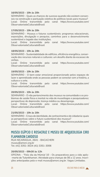 VOLTAR PARA O INÍCIO
23
16/05/2023 - 19h às 20h
SEMINÁRIO - Quais as chances de sucesso quando não existem consen-
sos na construção e pactuação coletiva de políticas locais para museus?
Local: Online transmitido pelo canal https://www.youtube.com/
ObservatoriodaCulturadoBrasil
17/05/2023 - 19h às 20h
SEMINÁRIO - Museus e futuros sustentáveis: programas educacionais,
exposições, divulgação e pesquisa, caminhos para o desenvolvimento
sustentável e legado das instituições.
Local: Online transmitido pelo canal https://www.youtube.com/
ObservatoriodaCulturadoBrasil
18/05/2023 - 19h às 20h
SEMINÁRIO - Sustentabilidade de edifícios, eficiência energética, conser-
vação dos recursos naturais e culturais: um desafio diante da escassez de
verbas.
Local: Online transmitido pelo canal https://www.youtube.com/
ObservatoriodaCulturadoBrasil
19/05/2023 - 19h às 20h
SEMINÁRIO - O bem-estar emocional proporcionado pelos espaços de
lazer e aprendizado onde as pessoas podem se conectar com a história, a
cultura e a arte.
Local: Online transmitido pelo canal https://www.youtube.com/
ObservatoriodaCulturadoBrasil
20/05/2023 - 19h às 20h
SEMINÁRIO - O não pertencimento dos museus na comunidade e os pro-
blemas de saúde física e mental na vida de museólogos e pesquisadores:
perspectivas de depressão, licença médica ou desemprego.
Local: Online transmitido pelo canal https://www.youtube.com/
ObservatoriodaCulturadoBrasil
21/05/2023 - 19h às 20h
SEMINÁRIO - Crises de identidade, de conhecimento e de cidadania: quais
as perspectivas sobre o futuro sustentável dos museus?
Local: Online transmitido pelo canal https://www.youtube.com/
ObservatoriodaCulturadoBrasil
MUSEU EGÍPCIO E ROSACRUZ E MUSEU DE ARQUEOLOGIA CIRO
FLAMARION CARDOSO
RUA NICARÁGUA, 2641 - BACACHERI
museu@amorc.org.br
Tel: (41) 3351-3024 (41) 3351-3006
20/05/2023 - 09h30 às 12h
OFICINA - “Feliz dia da Múmia! 10 - Os preparativos para a vida após-
-morte de Tutankhamon. Atividade para crianças de 06 a 12 anos. Inscri-
ções antecipadas pelo e-mail museu@amorc.org.br. Vagas Limitadas.
 