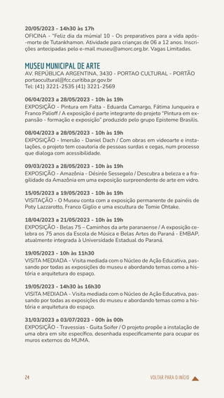VOLTAR PARA O INÍCIO
24
20/05/2023 - 14h30 às 17h
OFICINA - “Feliz dia da múmia! 10 - Os preparativos para a vida após-
-morte de Tutankhamon. Atividade para crianças de 06 a 12 anos. Inscri-
ções antecipadas pelo e-mail museu@amorc.org.br. Vagas Limitadas.
MUSEU MUNICIPAL DE ARTE
AV. REPÚBLICA ARGENTINA, 3430 - PORTAO CULTURAL - PORTÃO
portaocultural@fcc.curitiba.pr.gov.br
Tel: (41) 3221-2535 (41) 3221-2569
06/04/2023 a 28/05/2023 - 10h às 19h
EXPOSIÇÃO - Pintura em Falta - Eduarda Camargo, Fátima Junqueira e
Franco Palioff / A exposição é parte integrante do projeto “Pintura em ex-
pansão - formação e exposição” produzido pelo grupo Episteme Brasilis.
08/04/2023 a 28/05/2023 - 10h às 19h
EXPOSIÇÃO - Imersão - Daniel Dach / Com obras em videoarte e insta-
lações, o projeto tem coautoria de pessoas surdas e cegas, num processo
que dialoga com acessibilidade.
09/03/2023 a 28/05/2023 - 10h às 19h
EXPOSIÇÃO - Amazônia - Désirée Sessegolo / Descubra a beleza e a fra-
gilidade da Amazônia em uma exposição surpreendente de arte em vidro.
15/05/2023 a 19/05/2023 - 10h às 19h
VISITAÇÃO - O Museu conta com a exposição permanente de painéis de
Poty Lazzarotto, Franco Giglio e uma escultura de Tomie Ohtake.
18/04/2023 a 21/05/2023 - 10h às 19h
EXPOSIÇÃO - Belas 75 – Caminhos da arte paranaense / A exposição ce-
lebra os 75 anos da Escola de Música e Belas Artes do Paraná - EMBAP,
atualmente integrada à Universidade Estadual do Paraná.
19/05/2023 - 10h às 11h30
VISITA MEDIADA - Visita mediada com o Núcleo de Ação Educativa, pas-
sando por todas as exposições do museu e abordando temas como a his-
tória e arquitetura do espaço.
19/05/2023 - 14h30 às 16h30
VISITA MEDIADA - Visita mediada com o Núcleo de Ação Educativa, pas-
sando por todas as exposições do museu e abordando temas como a his-
tória e arquitetura do espaço.
31/03/2023 a 03/07/2023 - 00h às 00h
EXPOSIÇÃO - Travessias - Guita Soifer / O projeto propõe a instalação de
uma obra em site específico, desenhada especificamente para ocupar os
muros externos do MUMA.
 