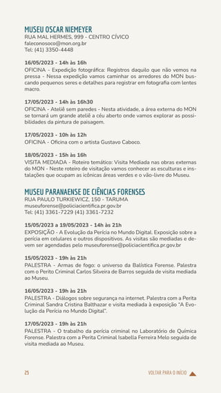 VOLTAR PARA O INÍCIO
25
MUSEU OSCAR NIEMEYER
RUA MAL HERMES, 999 - CENTRO CÍVICO
faleconosoco@mon.org.br
Tel: (41) 3350-4448
16/05/2023 - 14h às 16h
OFICINA - Expedição fotográfica: Registros daquilo que não vemos na
pressa - Nessa expedição vamos caminhar os arredores do MON bus-
cando pequenos seres e detalhes para registrar em fotografia com lentes
macro.
17/05/2023 - 14h às 16h30
OFICINA - Ateliê sem paredes - Nesta atividade, a área externa do MON
se tornará um grande ateliê a céu aberto onde vamos explorar as possi-
bilidades da pintura de paisagem.
17/05/2023 - 10h às 12h
OFICINA - Oficina com o artista Gustavo Caboco.
18/05/2023 - 15h às 16h
VISITA MEDIADA - Roteiro temático: Visita Mediada nas obras externas
do MON - Neste roteiro de visitação vamos conhecer as esculturas e ins-
talações que ocupam as icônicas áreas verdes e o vão-livre do Museu.
MUSEU PARANAENSE DE CIÊNCIAS FORENSES
RUA PAULO TURKIEWICZ, 150 - TARUMA
museuforense@policiacientifica.pr.gov.br
Tel: (41) 3361-7229 (41) 3361-7232
15/05/2023 a 19/05/2023 - 14h às 21h
EXPOSIÇÃO - A Evolução da Perícia no Mundo Digital. Exposição sobre a
perícia em celulares e outros dispositivos. As visitas são mediadas e de-
vem ser agendadas pelo museuforense@policiacientifica.pr.gov.br
15/05/2023 - 19h às 21h
PALESTRA - Armas de fogo: o universo da Balística Forense. Palestra
com o Perito Criminal Carlos Silveira de Barros seguida de visita mediada
ao Museu.
16/05/2023 - 19h às 21h
PALESTRA - Diálogos sobre segurança na internet. Palestra com a Perita
Criminal Sandra Cristina Balthazar e visita mediada à exposição “A Evo-
lução da Perícia no Mundo Digital”.
17/05/2023 - 19h às 21h
PALESTRA - O trabalho da perícia criminal no Laboratório de Química
Forense. Palestra com a Perita Criminal Isabella Ferreira Melo seguida de
visita mediada ao Museu.
 