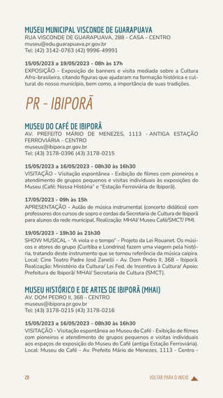 VOLTAR PARA O INÍCIO
28
MUSEU MUNICIPAL VISCONDE DE GUARAPUAVA
RUA VISCONDE DE GUARAPUAVA, 288 - CASA - CENTRO
museu@edu.guarapuava.pr.gov.br
Tel: (42) 3142-0763 (42) 9996-49991
15/05/2023 a 19/05/2023 - 08h às 17h
EXPOSIÇÃO - Exposição de banners e visita mediada sobre a Cultura
Afro-brasileira, citando figuras que ajudaram na formação histórica e cul-
tural do nosso município, bem como, a importância de suas tradições.
PR-IBIPORÃ
MUSEU DO CAFÉ DE IBIPORÃ
AV. PREFEITO MÁRIO DE MENEZES, 1113 - ANTIGA ESTAÇÃO
FERROVIÁRIA - CENTRO
museus@ibipora.pr.gov.br
Tel: (43) 3178-0396 (43) 3178-0215
15/05/2023 a 16/05/2023 - 08h30 às 16h30
VISITAÇÃO - Visitação espontânea - Exibição de filmes com pioneiros e
atendimento de grupos pequenos e visitas individuais às exposições do
Museu (Café: Nossa História” e “Estação Ferroviária de Ibiporã).
17/05/2023 - 09h às 15h
APRESENTAÇÃO - Aulão de música instrumental (concerto didático) com
professores dos cursos de sopro e cordas da Secretaria de Cultura de Ibiporã
para alunos da rede municipal. Realização: MHAI/ Museu Café/SMCT/ PMI.
19/05/2023 - 19h30 às 21h30
SHOW MUSICAL - “A viola e o tempo” - Projeto da Lei Rouanet. Os músi-
cos e atores do grupo (Curitiba e Londrina) fazem uma viagem pela histó-
ria, tratando deste instrumento que se tornou referência da música caipira.
Local: Cine Teatro Padre José Zanelli - Av. Dom Pedro II, 368 – Ibiporã.
Realização: Ministério da Cultura/ Lei Fed. de Incentivo à Cultura/ Apoio:
Prefeitura de Ibiporã/ MHAI/ Secretaria de Cultura (SMCT).
MUSEU HISTÓRICO E DE ARTES DE IBIPORÃ (MHAI)
AV. DOM PEDRO II, 368 - CENTRO
museus@ibipora.pr.gov.br
Tel: (43) 3178-0215 (43) 3178-0216
15/05/2023 a 16/05/2023 - 08h30 às 16h30
VISITAÇÃO - Visitação espontânea ao Museu do Café - Exibição de filmes
com pioneiros e atendimento de grupos pequenos e visitas individuais
aos espaços de exposição do Museu do Café (antiga Estação Ferroviária).
Local: Museu do Café - Av. Prefeito Mário de Menezes, 1113 - Centro -
 