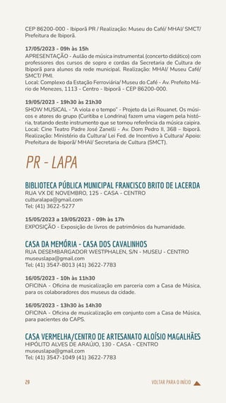 VOLTAR PARA O INÍCIO
29
CEP 86200-000 - Ibiporã PR / Realização: Museu do Café/ MHAI/ SMCT/
Prefeitura de Ibiporã.
17/05/2023 - 09h às 15h
APRESENTAÇÃO - Aulão de música instrumental (concerto didático) com
professores dos cursos de sopro e cordas da Secretaria de Cultura de
Ibiporã para alunos da rede municipal. Realização: MHAI/ Museu Café/
SMCT/ PMI.
Local: Complexo da Estação Ferroviária/ Museu do Café - Av. Prefeito Má-
rio de Menezes, 1113 - Centro - Ibiporã - CEP 86200-000.
19/05/2023 - 19h30 às 21h30
SHOW MUSICAL - “A viola e o tempo” - Projeto da Lei Rouanet. Os músi-
cos e atores do grupo (Curitiba e Londrina) fazem uma viagem pela histó-
ria, tratando deste instrumento que se tornou referência da música caipira.
Local: Cine Teatro Padre José Zanelli - Av. Dom Pedro II, 368 – Ibiporã.
Realização: Ministério da Cultura/ Lei Fed. de Incentivo à Cultura/ Apoio:
Prefeitura de Ibiporã/ MHAI/ Secretaria de Cultura (SMCT).
PR-LAPA
BIBLIOTECA PÚBLICA MUNICIPAL FRANCISCO BRITO DE LACERDA
RUA VX DE NOVEMBRO, 125 - CASA - CENTRO
culturalapa@gmail.com
Tel: (41) 3622-5277
15/05/2023 a 19/05/2023 - 09h às 17h
EXPOSIÇÃO - Exposição de livros de patrimônios da humanidade.
CASA DA MEMÓRIA - CASA DOS CAVALINHOS
RUA DESEMBARGADOR WESTPHALEN, S/N - MUSEU - CENTRO
museuslapa@gmail.com
Tel: (41) 3547-8013 (41) 3622-7783
16/05/2023 - 10h às 11h30
OFICINA - Oficina de musicalização em parceria com a Casa de Música,
para os colaboradores dos museus da cidade.
16/05/2023 - 13h30 às 14h30
OFICINA - Oficina de musicalização em conjunto com a Casa de Música,
para pacientes do CAPS.
CASA VERMELHA/CENTRO DE ARTESANATO ALOÍSIO MAGALHÃES
HIPÓLITO ALVES DE ARAÚJO, 130 - CASA - CENTRO
museuslapa@gmail.com
Tel: (41) 3547-1049 (41) 3622-7783
 