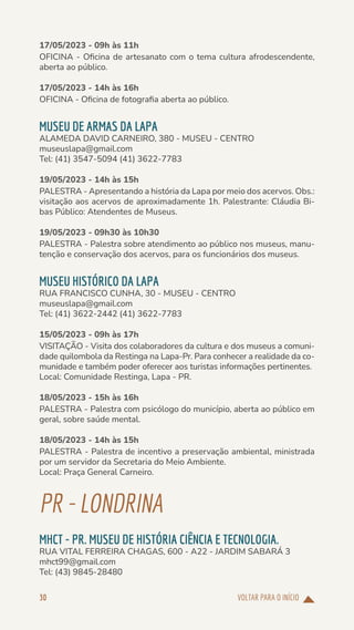VOLTAR PARA O INÍCIO
30
17/05/2023 - 09h às 11h
OFICINA - Oficina de artesanato com o tema cultura afrodescendente,
aberta ao público.
17/05/2023 - 14h às 16h
OFICINA - Oficina de fotografia aberta ao público.
MUSEU DE ARMAS DA LAPA
ALAMEDA DAVID CARNEIRO, 380 - MUSEU - CENTRO
museuslapa@gmail.com
Tel: (41) 3547-5094 (41) 3622-7783
19/05/2023 - 14h às 15h
PALESTRA - Apresentando a história da Lapa por meio dos acervos. Obs.:
visitação aos acervos de aproximadamente 1h. Palestrante: Cláudia Bi-
bas Público: Atendentes de Museus.
19/05/2023 - 09h30 às 10h30
PALESTRA - Palestra sobre atendimento ao público nos museus, manu-
tenção e conservação dos acervos, para os funcionários dos museus.
MUSEU HISTÓRICO DA LAPA
RUA FRANCISCO CUNHA, 30 - MUSEU - CENTRO
museuslapa@gmail.com
Tel: (41) 3622-2442 (41) 3622-7783
15/05/2023 - 09h às 17h
VISITAÇÃO - Visita dos colaboradores da cultura e dos museus a comuni-
dade quilombola da Restinga na Lapa-Pr. Para conhecer a realidade da co-
munidade e também poder oferecer aos turistas informações pertinentes.
Local: Comunidade Restinga, Lapa - PR.
18/05/2023 - 15h às 16h
PALESTRA - Palestra com psicólogo do município, aberta ao público em
geral, sobre saúde mental.
18/05/2023 - 14h às 15h
PALESTRA - Palestra de incentivo a preservação ambiental, ministrada
por um servidor da Secretaria do Meio Ambiente.
Local: Praça General Carneiro.
PR-LONDRINA
MHCT - PR. MUSEU DE HISTÓRIA CIÊNCIA E TECNOLOGIA.
RUA VITAL FERREIRA CHAGAS, 600 - A22 - JARDIM SABARÁ 3
mhct99@gmail.com
Tel: (43) 9845-28480
 