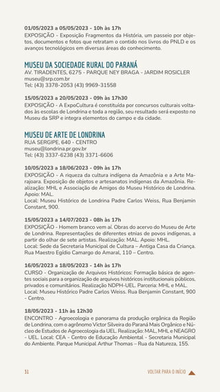 VOLTAR PARA O INÍCIO
31
01/05/2023 a 05/05/2023 - 10h às 17h
EXPOSIÇÃO - Exposição Fragmentos da História, um passeio por obje-
tos, documentos e fotos que retratam o contido nos livros do PNLD e os
avanços tecnológicos em diversas áreas do conhecimento.
MUSEU DA SOCIEDADE RURAL DO PARANÁ
AV. TIRADENTES, 6275 - PARQUE NEY BRAGA - JARDIM ROSICLER
museu@srp.com.br
Tel: (43) 3378-2053 (43) 9969-31558
15/05/2023 a 20/05/2023 - 09h às 17h30
EXPOSIÇÃO - A ExpoCultura é constituída por concursos culturais volta-
dos às escolas de Londrina e toda a região, seu resultado será exposto no
Museu da SRP e integra elementos do campo e da cidade.
MUSEU DE ARTE DE LONDRINA
RUA SERGIPE, 640 - CENTRO
museu@londrina.pr.gov.br
Tel: (43) 3337-6238 (43) 3371-6606
10/05/2023 a 18/06/2023 - 09h às 17h
EXPOSIÇÃO - A riqueza da cultura indígena da Amazônia e a Arte Ma-
rajoara. Exposição de objetos e artesanatos indígenas da Amazônia. Re-
alização: MHL e Associação de Amigos do Museu Histórico de Londrina.
Apoio: MAL.
Local: Museu Histórico de Londrina Padre Carlos Weiss, Rua Benjamin
Constant, 900.
15/05/2023 a 14/07/2023 - 08h às 17h
EXPOSIÇÃO - Homem branco vem aí. Obras do acervo do Museu de Arte
de Londrina. Representações de diferentes etnias de povos indígenas, a
partir do olhar de sete artistas. Realização: MAL. Apoio: MHL.
Local: Sede da Secretaria Municipal de Cultura – Antiga Casa da Criança.
Rua Maestro Egídio Camargo do Amaral, 110 – Centro.
16/05/2023 a 18/05/2023 - 14h às 17h
CURSO - Organização de Arquivos Históricos: Formação básica de agen-
tes sociais para a organização de arquivos históricos institucionais públicos,
privados e comunitários. Realização NDPH-UEL. Parceria: MHL e MAL.
Local: Museu Histórico Padre Carlos Weiss. Rua Benjamin Constant, 900
- Centro.
18/05/2023 - 11h às 12h30
ENCONTRO - Agroecologia e panorama da produção orgânica da Região
de Londrina, com o agrônomo Victor Silveira do Paraná Mais Orgânico e Nú-
cleo de Estudos de Agroecologia da UEL. Realização: MAL, MHL e NEAGRO
- UEL. Local: CEA - Centro de Educação Ambiental - Secretaria Municipal
do Ambiente. Parque Municipal Arthur Thomas – Rua da Natureza, 155.
 