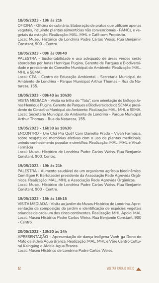 VOLTAR PARA O INÍCIO
32
18/05/2023 - 19h às 21h
OFICINA - Oficina de culinária. Elaboração de pratos que utilizam apenas
vegetais, incluindo plantas alimentícias não convencionais - PANCs, e ve-
getais da estação. Realização: MAL, MHL e Café com Propósito.
Local: Museu Histórico de Londrina Padre Carlos Weiss. Rua Benjamin
Constant, 900 - Centro.
18/05/2023 - 09h às 09h40
PALESTRA - Sustentabilidade e uso adequado de áreas verdes serão
abordados por Jonas Henrique Pugina, Gerente de Parques e Biodiversi-
dade e presidente do Conselho Municipal do Ambiente. Realização: MAL,
MHL e SEMA.
Local: CEA - Centro de Educação Ambiental - Secretaria Municipal do
Ambiente de Londrina - Parque Municipal Arthur Thomas – Rua da Na-
tureza, 155.
18/05/2023 - 09h40 às 10h30
VISITA MEDIADA - Visita na trilha do “Tatu”, com orientação do biólogo Jo-
nas Henrique Pugina, Gerente de Parques e Biodiversidade da SEMA e presi-
dente do Conselho Municipal do Ambiente. Realização: MAL, MHL e SEMA.
Local: Secretaria Municipal do Ambiente de Londrina - Parque Municipal
Arthur Thomas – Rua da Natureza, 155.
19/05/2023 - 16h30 às 18h30
ENCONTRO - Um Chá Pra Quê? Com Danielle Prado - Vivah Farmácia,
sobre resgate de memórias afetivas com o uso de plantas medicinais,
unindo conhecimento popular e científico. Realização: MAL, MHL e Vivah
Farmácia
Local: Museu Histórico de Londrina Padre Carlos Weiss. Rua Benjamin
Constant, 900. Centro.
19/05/2023 - 19h às 21h
PALESTRA - Alimento saudável de um organismo agrícola biodinâmico.
Com Egon P. Bertolaccini presidente da Associação Rede Agrovida Orgâ-
nicos. Realização: MAL, MHL e Associação Rede Agrovida Orgânicos.
Local: Museu Histórico de Londrina Padre Carlos Weiss. Rua Benjamin
Constant, 900 - Centro.
19/05/2023 - 15h às 16h15
VISITA MEDIADA - Visita ao jardim do Museu Histórico de Londrina. Apre-
sentação da composição do jardim e identificação de espécies vegetais
oriundas de cada um dos cinco continentes. Realização: MHL Apoio: MAL
Local: Museu Histórico Padre Carlos Weiss. Rua Benjamin Constant, 900
- Centro.
20/05/2023 - 13h30 às 14h
APRESENTAÇÃO - Apresentação de dança indígena Vanh-ga Dono do
Mato da aldeia Água Branca. Realização: MAL, MHL e Vãre Centro Cultu-
ral Kaingáng e Aldeia Água Branca.
Local: Museu Histórico de Londrina Padre Carlos Weiss.
 
