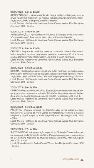 VOLTAR PARA O INÍCIO
33
20/05/2023 - 14h às 14h30
APRESENTAÇÃO - Apresentação de dança indígena Kaingang com o
grupo “Guerreiro Krakrekin” da reserva indígena do Apucaraninha. Reali-
zação: MAL, MHL e Grupo Guerreiro Krakrekin.
Local: Museu Histórico de Londrina Padre Carlos Weiss. Rua Benjamin
Constant, 900 - Centro.
20/05/2023 - 14h30 às 15h
APRESENTAÇÃO - Apresentação e vivência de danças circulares com o
“Coletivo Giranda”. Realização: MAL, MHL e Coletivo Giranda.
Local: Museu Histórico de Londrina Padre Carlos Weiss. Rua Benjamin
Constant, 900 - Centro.
20/05/2023 - 09h às 11h30
OFICINA - Preparo de remédios caseiros - farmácia natural: Uso de ex-
tratos vegetais, tinturas, unguentos, pomadas e xaropes. Com a farma-
cêutica Daniele Prado. Realização: MAL, MHL e Vivah Farmácia.
Local: Museu Histórico de Londrina Padre Carlos Weiss. Rua Benjamin
Constant, 900 - Centro.
20/05/2023 - 12h30 às 13h30
OFICINA - Cestaria kaingang. Ministrada pelas mulheres da Aldeia Água
Branca com demonstração de trançado, padrões gráficos e pintura. Reali-
zação: MAL, MHL e Vãre Centro Cultural Kaingáng e Aldeia Água Branca.
Local: Museu Histórico de Londrina Padre Carlos Weiss. Rua Benjamin
Constant, 900 - Centro.
20/05/2023 - 09h às 15h
OUTROS - Feira no Museu Histórico. Exposição e venda de artesanato Kain-
gang, produtos orgânicos e naturais. Atividades formativas, apresentações
de grupos de dança Kaingang e dança circular. Realização: MAL e MHL.
Local: Museu Histórico de Londrina Padre Carlos Weiss. Rua Benjamin
Constant, 900 - Centro.
20/05/2023 - 11h30 às 12h30
PALESTRA - Pintura corporal nas tradições dos povos indígenas. Com
Renato Kriri, Cacique do Vãre Centro de Referência, Memória e Cultura
Indígena e Vice-Cacique da Aldeia Água Branca. Realização: MAL, MHL
e Vãre
Local: Museu Histórico de Londrina Padre Carlos Weiss. Rua Benjamin
Constant, 900 - Centro.
21/05/2023 - 17h às 18h
SHOW MUSICAL - Apresentação especial do Clube do Choro de Londri-
na, como parte da 8a edição da Série Palcos Musicais, no encerramento
da 21ª Semana Nacional de Museus. Realização: MHL, Artis Collegium
Ass. Cult. e MAL
Local: Museu Histórico Padre Carlos Weiss. Rua Benjamin Constant, 900
- Centro.
 