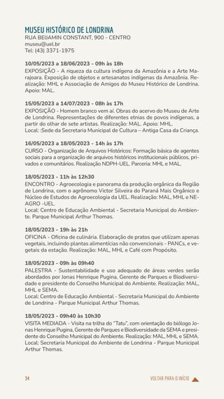VOLTAR PARA O INÍCIO
34
MUSEU HISTÓRICO DE LONDRINA
RUA BEIJAMIN CONSTANT, 900 - CENTRO
museu@uel.br
Tel: (43) 3371-1975
10/05/2023 a 18/06/2023 - 09h às 18h
EXPOSIÇÃO - A riqueza da cultura indígena da Amazônia e a Arte Ma-
rajoara. Exposição de objetos e artesanatos indígenas da Amazônia. Re-
alização: MHL e Associação de Amigos do Museu Histórico de Londrina.
Apoio: MAL.
15/05/2023 a 14/07/2023 - 08h às 17h
EXPOSIÇÃO - Homem branco vem aí. Obras do acervo do Museu de Arte
de Londrina. Representações de diferentes etnias de povos indígenas, a
partir do olhar de sete artistas. Realização: MAL. Apoio: MHL.
Local: :Sede da Secretaria Municipal de Cultura – Antiga Casa da Criança.
16/05/2023 a 18/05/2023 - 14h às 17h
CURSO - Organização de Arquivos Históricos: Formação básica de agentes
sociais para a organização de arquivos históricos institucionais públicos, pri-
vados e comunitários. Realização NDPH-UEL. Parceria: MHL e MAL.
18/05/2023 - 11h às 12h30
ENCONTRO - Agroecologia e panorama da produção orgânica da Região
de Londrina, com o agrônomo Victor Silveira do Paraná Mais Orgânico e
Núcleo de Estudos de Agroecologia da UEL. Realização: MAL, MHL e NE-
AGRO -UEL.
Local: Centro de Educação Ambiental - Secretaria Municipal do Ambien-
te. Parque Municipal Arthur Thomas.
18/05/2023 - 19h às 21h
OFICINA - Oficina de culinária. Elaboração de pratos que utilizam apenas
vegetais, incluindo plantas alimentícias não convencionais - PANCs, e ve-
getais da estação. Realização: MAL, MHL e Café com Propósito.
18/05/2023 - 09h às 09h40
PALESTRA - Sustentabilidade e uso adequado de áreas verdes serão
abordados por Jonas Henrique Pugina, Gerente de Parques e Biodiversi-
dade e presidente do Conselho Municipal do Ambiente. Realização: MAL,
MHL e SEMA.
Local: Centro de Educação Ambiental - Secretaria Municipal do Ambiente
de Londrina - Parque Municipal Arthur Thomas.
18/05/2023 - 09h40 às 10h30
VISITA MEDIADA - Visita na trilha do “Tatu”, com orientação do biólogo Jo-
nas Henrique Pugina, Gerente de Parques e Biodiversidade da SEMA e presi-
dente do Conselho Municipal do Ambiente. Realização: MAL, MHL e SEMA.
Local: Secretaria Municipal do Ambiente de Londrina - Parque Municipal
Arthur Thomas.
 