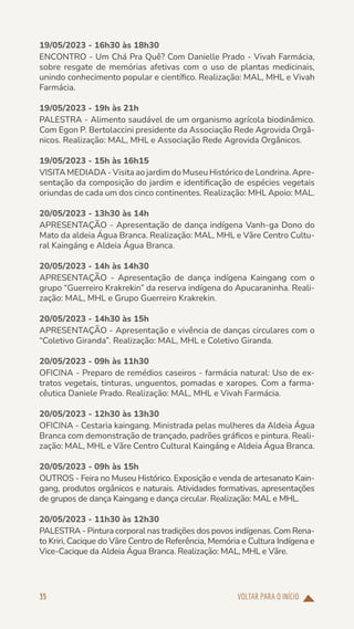 VOLTAR PARA O INÍCIO
35
19/05/2023 - 16h30 às 18h30
ENCONTRO - Um Chá Pra Quê? Com Danielle Prado - Vivah Farmácia,
sobre resgate de memórias afetivas com o uso de plantas medicinais,
unindo conhecimento popular e científico. Realização: MAL, MHL e Vivah
Farmácia.
19/05/2023 - 19h às 21h
PALESTRA - Alimento saudável de um organismo agrícola biodinâmico.
Com Egon P. Bertolaccini presidente da Associação Rede Agrovida Orgâ-
nicos. Realização: MAL, MHL e Associação Rede Agrovida Orgânicos.
19/05/2023 - 15h às 16h15
VISITA MEDIADA - Visita ao jardim do Museu Histórico de Londrina. Apre-
sentação da composição do jardim e identificação de espécies vegetais
oriundas de cada um dos cinco continentes. Realização: MHL Apoio: MAL.
20/05/2023 - 13h30 às 14h
APRESENTAÇÃO - Apresentação de dança indígena Vanh-ga Dono do
Mato da aldeia Água Branca. Realização: MAL, MHL e Vãre Centro Cultu-
ral Kaingáng e Aldeia Água Branca.
20/05/2023 - 14h às 14h30
APRESENTAÇÃO - Apresentação de dança indígena Kaingang com o
grupo “Guerreiro Krakrekin” da reserva indígena do Apucaraninha. Reali-
zação: MAL, MHL e Grupo Guerreiro Krakrekin.
20/05/2023 - 14h30 às 15h
APRESENTAÇÃO - Apresentação e vivência de danças circulares com o
“Coletivo Giranda”. Realização: MAL, MHL e Coletivo Giranda.
20/05/2023 - 09h às 11h30
OFICINA - Preparo de remédios caseiros - farmácia natural: Uso de ex-
tratos vegetais, tinturas, unguentos, pomadas e xaropes. Com a farma-
cêutica Daniele Prado. Realização: MAL, MHL e Vivah Farmácia.
20/05/2023 - 12h30 às 13h30
OFICINA - Cestaria kaingang. Ministrada pelas mulheres da Aldeia Água
Branca com demonstração de trançado, padrões gráficos e pintura. Reali-
zação: MAL, MHL e Vãre Centro Cultural Kaingáng e Aldeia Água Branca.
20/05/2023 - 09h às 15h
OUTROS - Feira no Museu Histórico. Exposição e venda de artesanato Kain-
gang, produtos orgânicos e naturais. Atividades formativas, apresentações
de grupos de dança Kaingang e dança circular. Realização: MAL e MHL.
20/05/2023 - 11h30 às 12h30
PALESTRA - Pintura corporal nas tradições dos povos indígenas. Com Rena-
to Kriri, Cacique do Vãre Centro de Referência, Memória e Cultura Indígena e
Vice-Cacique da Aldeia Água Branca. Realização: MAL, MHL e Vãre.
 