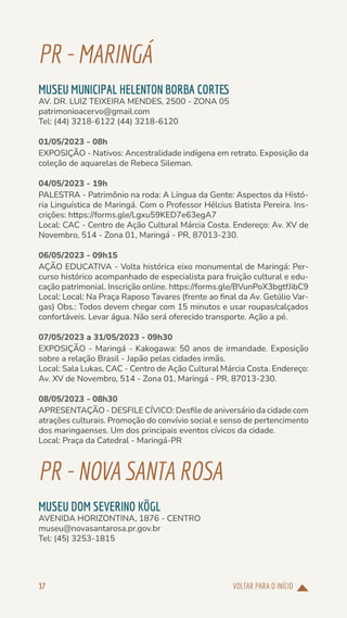 VOLTAR PARA O INÍCIO
37
PR-MARINGÁ
MUSEU MUNICIPAL HELENTON BORBA CORTES
AV. DR. LUIZ TEIXEIRA MENDES, 2500 - ZONA 05
patrimonioacervo@gmail.com
Tel: (44) 3218-6122 (44) 3218-6120
01/05/2023 - 08h
EXPOSIÇÃO - Nativos: Ancestralidade indígena em retrato. Exposição da
coleção de aquarelas de Rebeca Sileman.
04/05/2023 - 19h
PALESTRA - Patrimônio na roda: A Língua da Gente: Aspectos da Histó-
ria Linguística de Maringá. Com o Professor Hélcius Batista Pereira. Ins-
crições: https://forms.gle/Lgxu59KED7e63egA7
Local: CAC - Centro de Ação Cultural Márcia Costa. Endereço: Av. XV de
Novembro, 514 - Zona 01, Maringá - PR, 87013-230.
06/05/2023 - 09h15
AÇÃO EDUCATIVA - Volta histórica eixo monumental de Maringá: Per-
curso histórico acompanhado de especialista para fruição cultural e edu-
cação patrimonial. Inscrição online. https://forms.gle/BVunPoX3bgtfJibC9
Local: Local: Na Praça Raposo Tavares (frente ao final da Av. Getúlio Var-
gas) Obs.: Todos devem chegar com 15 minutos e usar roupas/calçados
confortáveis. Levar água. Não será oferecido transporte. Ação a pé.
07/05/2023 a 31/05/2023 - 09h30
EXPOSIÇÃO - Maringá - Kakogawa: 50 anos de irmandade. Exposição
sobre a relação Brasil - Japão pelas cidades irmãs.
Local: Sala Lukas, CAC - Centro de Ação Cultural Márcia Costa. Endereço:
Av. XV de Novembro, 514 - Zona 01, Maringá - PR, 87013-230.
08/05/2023 - 08h30
APRESENTAÇÃO - DESFILE CÍVICO: Desfile de aniversário da cidade com
atrações culturais. Promoção do convívio social e senso de pertencimento
dos maringaenses. Um dos principais eventos cívicos da cidade.
Local: Praça da Catedral - Maringá-PR
PR-NOVASANTA ROSA
MUSEU DOM SEVERINO KÖGL
AVENIDA HORIZONTINA, 1876 - CENTRO
museu@novasantarosa.pr.gov.br
Tel: (45) 3253-1815
 