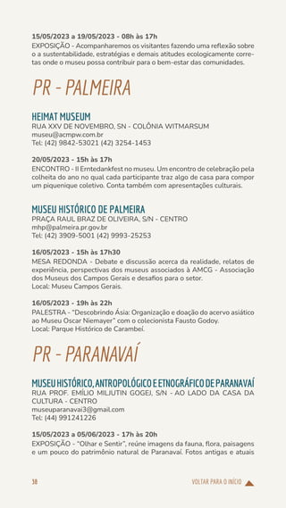 VOLTAR PARA O INÍCIO
38
15/05/2023 a 19/05/2023 - 08h às 17h
EXPOSIÇÃO - Acompanharemos os visitantes fazendo uma reflexão sobre
o a sustentabilidade, estratégias e demais atitudes ecologicamente corre-
tas onde o museu possa contribuir para o bem-estar das comunidades.
PR-PALMEIRA
HEIMAT MUSEUM
RUA XXV DE NOVEMBRO, SN - COLÔNIA WITMARSUM
museu@acmpw.com.br
Tel: (42) 9842-53021 (42) 3254-1453
20/05/2023 - 15h às 17h
ENCONTRO - II Erntedankfest no museu. Um encontro de celebração pela
colheita do ano no qual cada participante traz algo de casa para compor
um piquenique coletivo. Conta também com apresentações culturais.
MUSEU HISTÓRICO DE PALMEIRA
PRAÇA RAUL BRAZ DE OLIVEIRA, S/N - CENTRO
mhp@palmeira.pr.gov.br
Tel: (42) 3909-5001 (42) 9993-25253
16/05/2023 - 15h às 17h30
MESA REDONDA - Debate e discussão acerca da realidade, relatos de
experiência, perspectivas dos museus associados à AMCG - Associação
dos Museus dos Campos Gerais e desafios para o setor.
Local: Museu Campos Gerais.
16/05/2023 - 19h às 22h
PALESTRA - “Descobrindo Ásia: Organização e doação do acervo asiático
ao Museu Oscar Niemayer” com o colecionista Fausto Godoy.
Local: Parque Histórico de Carambeí.
PR-PARANAVAÍ
MUSEUHISTÓRICO,ANTROPOLÓGICOEETNOGRÁFICODEPARANAVAÍ
RUA PROF. EMÍLIO MILJUTIN GOGEJ, S/N - AO LADO DA CASA DA
CULTURA - CENTRO
museuparanavai3@gmail.com
Tel: (44) 991241226
15/05/2023 a 05/06/2023 - 17h às 20h
EXPOSIÇÃO - “Olhar e Sentir”, reúne imagens da fauna, flora, paisagens
e um pouco do patrimônio natural de Paranavaí. Fotos antigas e atuais
 