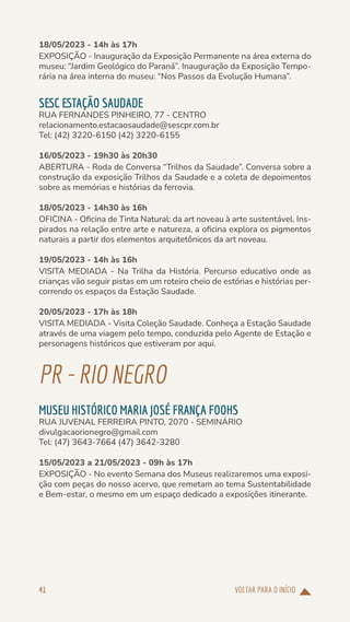 VOLTAR PARA O INÍCIO
41
18/05/2023 - 14h às 17h
EXPOSIÇÃO - Inauguração da Exposição Permanente na área externa do
museu: “Jardim Geológico do Paraná”. Inauguração da Exposição Tempo-
rária na área interna do museu: “Nos Passos da Evolução Humana”.
SESC ESTAÇÃO SAUDADE
RUA FERNANDES PINHEIRO, 77 - CENTRO
relacionamento.estacaosaudade@sescpr.com.br
Tel: (42) 3220-6150 (42) 3220-6155
16/05/2023 - 19h30 às 20h30
ABERTURA - Roda de Conversa “Trilhos da Saudade”. Conversa sobre a
construção da exposição Trilhos da Saudade e a coleta de depoimentos
sobre as memórias e histórias da ferrovia.
18/05/2023 - 14h30 às 16h
OFICINA - Oficina de Tinta Natural: da art noveau à arte sustentável. Ins-
pirados na relação entre arte e natureza, a oficina explora os pigmentos
naturais a partir dos elementos arquitetônicos da art noveau.
19/05/2023 - 14h às 16h
VISITA MEDIADA - Na Trilha da História. Percurso educativo onde as
crianças vão seguir pistas em um roteiro cheio de estórias e histórias per-
correndo os espaços da Estação Saudade.
20/05/2023 - 17h às 18h
VISITA MEDIADA - Visita Coleção Saudade. Conheça a Estação Saudade
através de uma viagem pelo tempo, conduzida pelo Agente de Estação e
personagens históricos que estiveram por aqui.
PR-RIONEGRO
MUSEU HISTÓRICO MARIA JOSÉ FRANÇA FOOHS
RUA JUVENAL FERREIRA PINTO, 2070 - SEMINÁRIO
divulgacaorionegro@gmail.com
Tel: (47) 3643-7664 (47) 3642-3280
15/05/2023 a 21/05/2023 - 09h às 17h
EXPOSIÇÃO - No evento Semana dos Museus realizaremos uma exposi-
ção com peças do nosso acervo, que remetam ao tema Sustentabilidade
e Bem-estar, o mesmo em um espaço dedicado a exposições itinerante.
 
