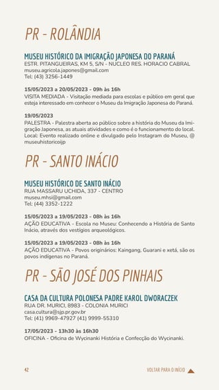 VOLTAR PARA O INÍCIO
42
PR-ROLÂNDIA
MUSEU HISTÓRICO DA IMIGRAÇÃO JAPONESA DO PARANÁ
ESTR. PITANGUEIRAS, KM 5, S/N - NUCLEO RES. HORACIO CABRAL
museu.agricola.japones@gmail.com
Tel: (43) 3256-1449
15/05/2023 a 20/05/2023 - 09h às 16h
VISITA MEDIADA - Visitação mediada para escolas e público em geral que
esteja interessado em conhecer o Museu da Imigração Japonesa do Paraná.
19/05/2023
PALESTRA - Palestra aberta ao público sobre a história do Museu da Imi-
gração Japonesa, as atuais atividades e como é o funcionamento do local.
Local: Evento realizado online e divulgado pelo Instagram do Museu, @
museuhistoricoijp
PR-SANTOINÁCIO
MUSEU HISTÓRICO DE SANTO INÁCIO
RUA MASSARU UCHIDA, 337 - CENTRO
museu.mhsi@gmail.com
Tel: (44) 3352-1222
15/05/2023 a 19/05/2023 - 08h às 16h
AÇÃO EDUCATIVA - Escola no Museu: Conhecendo a História de Santo
Inácio, através dos vestígios arqueológicos.
15/05/2023 a 19/05/2023 - 08h às 16h
AÇÃO EDUCATIVA - Povos originários: Kaingang, Guarani e xetá, são os
povos indígenas no Paraná.
PR-SÃOJOSÉDOSPINHAIS
CASA DA CULTURA POLONESA PADRE KAROL DWORACZEK
RUA DR. MURICI, 8983 - COLONIA MURICI
casa.cultura@sjp.pr.gov.br
Tel: (41) 9969-47927 (41) 9999-55310
17/05/2023 - 13h30 às 16h30
OFICINA - Oficina de Wycinanki História e Confecção do Wycinanki.
 