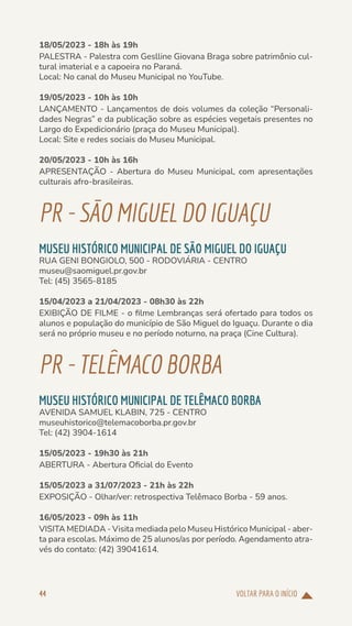 VOLTAR PARA O INÍCIO
44
18/05/2023 - 18h às 19h
PALESTRA - Palestra com Geslline Giovana Braga sobre patrimônio cul-
tural imaterial e a capoeira no Paraná.
Local: No canal do Museu Municipal no YouTube.
19/05/2023 - 10h às 10h
LANÇAMENTO - Lançamentos de dois volumes da coleção “Personali-
dades Negras” e da publicação sobre as espécies vegetais presentes no
Largo do Expedicionário (praça do Museu Municipal).
Local: Site e redes sociais do Museu Municipal.
20/05/2023 - 10h às 16h
APRESENTAÇÃO - Abertura do Museu Municipal, com apresentações
culturais afro-brasileiras.
PR-SÃOMIGUELDOIGUAÇU
MUSEU HISTÓRICO MUNICIPAL DE SÃO MIGUEL DO IGUAÇU
RUA GENI BONGIOLO, 500 - RODOVIÁRIA - CENTRO
museu@saomiguel.pr.gov.br
Tel: (45) 3565-8185
15/04/2023 a 21/04/2023 - 08h30 às 22h
EXIBIÇÃO DE FILME - o filme Lembranças será ofertado para todos os
alunos e população do município de São Miguel do Iguaçu. Durante o dia
será no próprio museu e no período noturno, na praça (Cine Cultura).
PR-TELÊMACOBORBA
MUSEU HISTÓRICO MUNICIPAL DE TELÊMACO BORBA
AVENIDA SAMUEL KLABIN, 725 - CENTRO
museuhistorico@telemacoborba.pr.gov.br
Tel: (42) 3904-1614
15/05/2023 - 19h30 às 21h
ABERTURA - Abertura Oficial do Evento
15/05/2023 a 31/07/2023 - 21h às 22h
EXPOSIÇÃO - Olhar/ver: retrospectiva Telêmaco Borba - 59 anos.
16/05/2023 - 09h às 11h
VISITA MEDIADA - Visita mediada pelo Museu Histórico Municipal - aber-
ta para escolas. Máximo de 25 alunos/as por período. Agendamento atra-
vés do contato: (42) 39041614.
 
