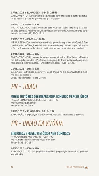 VOLTAR PARA O INÍCIO
45
17/05/2023 a 31/07/2023 - 08h às 23h59
LANÇAMENTO - Lançamento de Enquete com interação a partir de refle-
xões sobre a proposta promovida pelo Evento.
18/05/2023 - 09h às 11h
VISITA MEDIADA - Visita mediada pelo Museu Histórico Municipal - aber-
ta para escolas. Máximo de 25 alunos/as por período. Agendamento atra-
vés do contato: (42) 39041614.
19/05/2023 - 08h30 às 11h30
MESA REDONDA - Atividade mediada pelos integrantes do Comitê Ter-
ritorial Vale do Tibagi. A atividade visa um diálogo entre os participantes
a fim de fomentar reflexões a partir dos temas propostos e o território.
20/05/2023 - 14h às 17h
ENCONTRO - Diálogo mediado com os convidados: Prof. Mestre Florên-
cio Rekaug Fernandes - Professor Kaingang da Terra Indígena Mangueiri-
nha. Deivid Ricardo Carolli - Assistente Social - IDR-Paraná.
21/05/2023 - 14h às 17h
GINCANA - Atividade ao ar livre. Caso chova no dia da atividade a mes-
ma será cancelada.
Local: Praça Pastor Pedro Cortez.
PR-TIBAGI
MUSEU HISTÓRICO DESEMBARGADOR EDMUNDO MERCER JÚNIOR
PRAÇA EDMUNDO MERCER, 52 - CENTRO
museu@tibagi.pr.gov.br
Tel: (42) 3916-2189
15/05/2023 a 21/05/2023 - 09h às 17h
EXPOSIÇÃO - Exposição Coletiva com Artistas Tibagianos e Escolas.
PR-UNIÃODAVITÓRIA
BIBLIOTECA E MUSEU HISTÓRICO ANIZ DOMINGOS
PRUDENTE DE MORAIS, 48 - CENTRO
museuhistoricoanizdomingos@gmail.com
Tel: (42) 3522-7157
16/05/2023 - 08h às 18h
EXPOSIÇÃO - FALAS (IN)TOLERANTES (exposição interativa) (Michel
Kobelinski).
 