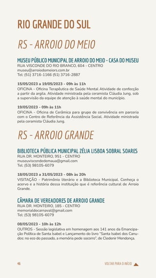 VOLTAR PARA O INÍCIO
46
RIOGRANDEDOSUL
RS-ARROIODOMEIO
MUSEUPÚBLICOMUNICIPALDEARROIODOMEIO-CASADOMUSEU
RUA VISCONDE DO RIO BRANCO, 604 - CENTRO
museu@arroiodomeiors.com.br
Tel: (51) 3716-1166 (51) 3716-2887
15/05/2023 a 19/05/2023 - 09h às 11h
OFICINA - Oficina Terapêutica de Saúde Mental Atividade de confecção
a partir da argila. Atividade ministrada pela ceramista Cláudia Jung, sob
a supervisão da equipe de atenção à saúde mental do município.
19/05/2023 - 09h às 11h
OFICINA - Oficina de Cerâmica para grupo de convivência em parceria
com o Centro de Referência da Assistência Social. Atividade ministrada
pela ceramista Cláudia Jung.
RS-ARROIOGRANDE
BIBLIOTECA PÚBLICA MUNICIPAL ZÉLIA LISBOA SOBRAL SOARES
RUA DR. MONTEIRO, 951 - CENTRO
museuviscondedemaua@gmail.com
Tel: (53) 98105-6079
18/05/2023 a 31/05/2023 - 08h às 20h
VISITAÇÃO - Patrimônio literário e a Biblioteca Municipal. Conheça o
acervo e a história dessa instituição que é referência cultural de Arroio
Grande.
CÂMARA DE VEREADORES DE ARROIO GRANDE
RUA DR. MONTEIRO, 185 - CENTRO
memorialdocarnaval@gmail.com
Tel: (53) 98105-6079
08/05/2023 - 10h às 12h
OUTROS - Sessão legislativa em homenagem aos 141 anos da Emancipa-
ção Política de Santa Isabel e Lançamento do livro “Santa Isabel dos Canu-
dos: no eco do passado, a memória pede socorro”, de Cledenir Mendonça.
 