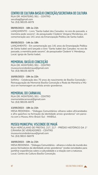 VOLTAR PARA O INÍCIO
47
CENTRODECULTURABASÍLIOCONCEIÇÃO/SECRETARIADECULTURA
RUA DR. MONTEIRO, 951 - CENTRO
secultag@gmail.com
Tel: (53) 98105-6079
08/05/2023 - 18h às 21h
LANÇAMENTO - Livro “Santa Isabel dos Canudos: no eco do passado, a
memória pede socorro”, do pesquisador Cledenir Vergara Mendonça, em
comemoração aos 141 anos da Emancipação Política de Santa Isabel.
09/05/2023 - 14h às 18h
LANÇAMENTO - Em comemoração aos 141 anos da Emancipação Política
de Santa Isabel será lançado o livro “Santa Isabel dos Canudos: no eco do
passado, a memória pede socorro”, do pesquisador Cledenir V. Mendonça.
Local: igreja de Santa Isabel.
MEMORIAL BASÍLIO CONCEIÇÃO
RUA DR. MONTEIRO, 951 - CENTRO
museuviscondedemaua@gmail.com
Tel: (53) 98105-6079
10/05/2023 - 19h às 22h
SARAU - Celebração dos 70 anos do nascimento de Basílio Conceição -
Reinauguração do Memorial Basílio Conceição e Roda de Memória e Mú-
sica em homenagem ao artista arroio-grandense.
MEMORIAL DO CARNAVAL
RUA DR. MONTEIRO, 951 - CENTRO
memorialdocarnaval@gmail.com
Tel: (53) 98105-6079
13/05/2023 - 18h às 21h
MESA REDONDA - “Diálogos Comunitários: olhares sobre africanidades
e afro-gaúchos na formação da identidade arroio-grandense” em parce-
ria com o Museu Afro-Brasil-Sul - MABSul.
MUSEU MUNICIPAL VISCONDE DE MAUÁ
RUA HERCULANO DE FREITAS, 217, 217 - PRÉDIO HISTÓRICO DA 1ª
CÂMARA DE VEREADORES - CENTRO
museuviscondedemaua@gmail.com
Tel: (53) 9810-56079
18/05/2023 - 19h às 21h
MESA REDONDA - “Diálogos Comunitários - olhares e visões de mundo dos
povos formadores da identidade arroio-grandense” recebe convidados para
partilhar experiências sobre a culturalidade e a relação com a natureza.
Local: Centro de Cultura Basílio Conceição.
 
