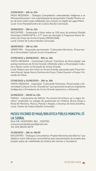 VOLTAR PARA O INÍCIO
48
22/05/2023 - 19h às 21h
MESA REDONDA - “Diálogos Comunitários: antecedentes indígenas e os
Minuanos/Guenoas” com a participação do pesquisador Cláudio Pereira, au-
tor de livros sobre esses habitantes que viveram na região da Lagoa Mirim.
Local: Cine Marabá/Centro de Cultura Basílio Conceição.
25/05/2023 - 19h às 21h
ENCONTRO - Celebração e falas sobre os 150 anos da primeira Eleição
Municipal (24/05/1873) e 177 anos da elevação à Freguesia Nossa Se-
nhora da Graça do Arroio Grande (26/05/1846).
Local: Centro de Cultura Basílio Conceição.
26/05/2023 - 18h às 22h
ABERTURA - Exposição permanente “Cultivando Memórias, Preservan-
do a Diversidade Cultural Arroio-Grandense”.
27/05/2023 a 30/06/2023 - 09h às 16h
VISITA MEDIADA - Caminhada Cultural “Caminhos da Diversidade” por
pontos históricos de Arroio Grande refletindo sobre a Diversidade Cultu-
ral e Étnico-racial na formação do Arroio Grande.
Local: Roteiro que tem início no Arroio Grande, passando pela Praça Ma-
neca Maciel, Igreja Nossa Senhora da Graça, Clube Guarani e Museu Vis-
conde de Mauá.
27/05/2023 a 31/05/2023 - 10h às 16h
VISITA MEDIADA - Exposição “Cultivando Memórias, Preservando a Di-
versidade Cultural Arroio-Grandense” que apresenta os povos originários
(indígenas) e formadores de Arroio Grande (açorianos e africanos).
31/05/2023 - 19h30 às 22h
SARAU - Lançamento do folheto “Ao avesso da tristeza vai a negra Se-
rafina” produzido no estágio de graduanda em História, Bruna Serpa e
Roda de Memória, Música, Poesia e Alegria, a herança da Dona Serafina.
Local: Centro de Cultura Basílio Conceição.
MUSEUVISCONDEDEMAUÁ/BIBLIOTECAPÚBLICAMUNICIPALZÉ-
LIA SOBRAL
RUA DR. MONTEIRO, 951 - CENTRO
museuviscondedemaua@gmail.com
Tel: (53) 98105-6079
31/05/2023 - 18h às 19h30
ENCONTRO - “Diálogos Comunitários: Projeto Memórias dos Bairros” que
objetiva reunir lideranças comunitárias para apresentação do projeto que
propõe ações de visibilidade da história dos bairros e moradores.
 