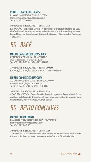 VOLTAR PARA O INÍCIO
49
PINACOTECA PAULO PERES
RUA DR. MONTEIRO, 951 - CENTRO
museuviscondedemaua@gmail.com
Tel: (53) 98105-6079
18/05/2023 a 26/05/2023 - 21h às 21h
EXPOSIÇÃO - Exposição Virtual “A trajetória e a produção artística de Cláu-
dio Carriconde” apresenta a vida e a obra do artista plástico arroio-grandense.
Local: Redes da Secretaria de Cultura: Instagram - @agsecult e Facebook
- secultura.
RS-BAGÉ
MUSEU DA GRAVURA BRASLEIRA
CORONEL AZAMBUJA, 18 - CENTRO
museudomdiogo@urcamp.edu.br
Tel: (53) 3242-8244 (53) 9997-89686
17/05/2023 a 30/06/2023 - 13h às 19h30
EXPOSIÇÃO E AÇÃO EDUCATIVA - “Verdes Muitos”.
MUSEU DOM DIOGO DESOUZA
AV EMILIO GUILAIN, 759 - ESTRELA DALVA
museudomdiogo@urcamp.edu.br
Tel: (53) 3242-8244 (53) 9997-89686
10/05/2023 a 30/05/2023 - 18h às 22h
AÇÃO EDUCATIVA - Terra Brasilis, Povos Indígenas - Exposição de foto-
grafias e artefatos de diferentes etnias indígenas, noites de museus com
diversidades, performances, música, dança.
RS-BENTOGONÇALVES
MUSEU DO IMIGRANTE
RUA HERNY HUGO DRHER, 127 - PLANALTO
museudoimigrantebg@gmail.com
Tel: (54) 3771-4230
15/05/2023 a 21/05/2023 - 09h às 12h
ABERTURA - Café abertura da 21ª Semana de Museus e 9ª Semana da
Cultura e da Arte Italiana. Lançamento da Gincana Cidade do Vinho.
 