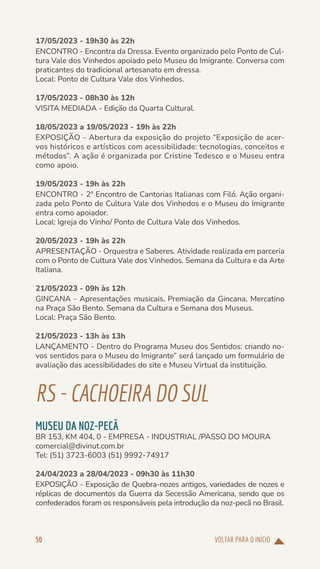 VOLTAR PARA O INÍCIO
50
17/05/2023 - 19h30 às 22h
ENCONTRO - Encontra da Dressa. Evento organizado pelo Ponto de Cul-
tura Vale dos Vinhedos apoiado pelo Museu do Imigrante. Conversa com
praticantes do tradicional artesanato em dressa.
Local: Ponto de Cultura Vale dos Vinhedos.
17/05/2023 - 08h30 às 12h
VISITA MEDIADA - Edição da Quarta Cultural.
18/05/2023 a 19/05/2023 - 19h às 22h
EXPOSIÇÃO - Abertura da exposição do projeto “Exposição de acer-
vos históricos e artísticos com acessibilidade: tecnologias, conceitos e
métodos”. A ação é organizada por Cristine Tedesco e o Museu entra
como apoio.
19/05/2023 - 19h às 22h
ENCONTRO - 2º Encontro de Cantorias Italianas com Filó. Ação organi-
zada pelo Ponto de Cultura Vale dos Vinhedos e o Museu do Imigrante
entra como apoiador.
Local: Igreja do Vinho/ Ponto de Cultura Vale dos Vinhedos.
20/05/2023 - 19h às 22h
APRESENTAÇÃO - Orquestra e Saberes. Atividade realizada em parceria
com o Ponto de Cultura Vale dos Vinhedos. Semana da Cultura e da Arte
Italiana.
21/05/2023 - 09h às 12h
GINCANA - Apresentações musicais, Premiação da Gincana, Mercatino
na Praça São Bento. Semana da Cultura e Semana dos Museus.
Local: Praça São Bento.
21/05/2023 - 13h às 13h
LANÇAMENTO - Dentro do Programa Museu dos Sentidos: criando no-
vos sentidos para o Museu do Imigrante” será lançado um formulário de
avaliação das acessibilidades do site e Museu Virtual da instituição.
RS-CACHOEIRADOSUL
MUSEU DA NOZ-PECÃ
BR 153, KM 404, 0 - EMPRESA - INDUSTRIAL /PASSO DO MOURA
comercial@divinut.com.br
Tel: (51) 3723-6003 (51) 9992-74917
24/04/2023 a 28/04/2023 - 09h30 às 11h30
EXPOSIÇÃO - Exposição de Quebra-nozes antigos, variedades de nozes e
réplicas de documentos da Guerra da Secessão Americana, sendo que os
confederados foram os responsáveis pela introdução da noz-pecã no Brasil.
 
