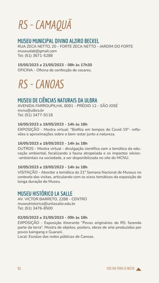 VOLTAR PARA O INÍCIO
51
RS-CAMAQUÃ
MUSEU MUNICIPAL DIVINO ALZIRO BECKEL
RUA ZECA NETTO, 20 - FORTE ZECA NETTO - JARDIM DO FORTE
museudab@gmail.com
Tel: (51) 3671-5288
15/05/2023 a 21/05/2023 - 08h às 17h30
OFICINA - Oficina de confecção de cocares.
RS-CANOAS
MUSEU DE CIÊNCIAS NATURAIS DA ULBRA
AVENIDA FARROUPILHA, 8001 - PRÉDIO 12 - SÃO JOSÉ
mcnu@ulbra.br
Tel: (51) 3477-9118
16/05/2023 a 19/05/2023 - 14h às 18h
EXPOSIÇÃO - Mostra virtual: “Biofilia em tempos de Covid-19”- refle-
xões e aproximações sobre o bem-estar junto a natureza.
16/05/2023 a 19/05/2023 - 14h às 18h
OUTROS - Mostra virtual - divulgação científica com a temática da edu-
cação ambiental, focalizando a fauna atropelada e os impactos sócios-
-ambientais na sociedade, a ser disponibilizada no site do MCNU.
16/05/2023 a 19/05/2023 - 14h às 18h
VISITAÇÃO - Abordar a temática da 21ª Semana Nacional de Museus no
contexto das visitas, articulando com os eixos temáticos da exposição de
longa duração do Museu.
MUSEU HISTÓRICO LA SALLE
AV. VICTOR BARRETO, 2288 - CENTRO
museuhistorico@unilasalle.edu.br
Tel: (51) 3476-8500
02/05/2023 a 31/05/2023 - 09h às 18h
EXPOSIÇÃO - Exposição itinerante “Povos originários do RS: fazendo
parte da terra”. Mostra de objetos, posters, obras de arte produzidas por
povos kaingang e Guarani.
Local: Escolas das redes públicas de Canoas.
 