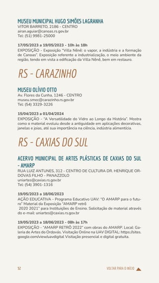 VOLTAR PARA O INÍCIO
52
MUSEU MUNICIPAL HUGO SIMÕES LAGRANHA
VITOR BARRETO, 2186 - CENTRO
airan.aguiar@canoas.rs.gov.br
Tel: (51) 9981-25000
17/05/2023 a 19/05/2023 - 10h às 18h
EXPOSIÇÃO - Exposição “Villa Nênê: o vapor, a indústria e a formação
de Canoas”. Exposição referente a industrialização, o meio ambiente da
região, tendo em vista a edificação da Villa Nênê, bem em restauro.
RS-CARAZINHO
MUSEU OLÍVIO OTTO
Av. Flores da Cunha, 1246 - CENTRO
museu.smec@carazinho.rs.gov.br
Tel: (54) 3329-3226
15/04/2023 a 01/04/2024
EXPOSIÇÃO - “A Versatilidade do Vidro ao Longo da História”. Mostra
como o material evoluiu desde a antiguidade em aplicações decorativas,
janelas e joias, até sua importância na ciência, indústria alimentícia.
RS-CAXIAS DOSUL
ACERVO MUNICIPAL DE ARTES PLÁSTICAS DE CAXIAS DO SUL
- AMARP
RUA LUIZ ANTUNES, 312 - CENTRO DE CULTURA DR. HENRIQUE OR-
DOVAS FILHO - PANAZZOLO
uniartes@caxias.rs.gov.br
Tel: (54) 3901-1316
19/05/2023 a 18/06/2023
AÇÃO EDUCATIVA - Programa Educativo UAV: “O AMARP para o futu-
ro” Material da Exposição “AMARP retrô
2020 2021” para Instituições de Ensino. Solicitação de material através
do e-mail: uniartes@caxias.rs.gov.br
19/05/2023 a 18/06/2023 - 08h às 17h
EXPOSIÇÃO - “AMARP RETRÔ 2022” com obras do AMARP. Local: Ga-
leria de Artes do Ordovás. Visitação Online na UAV DIGITAL: https://sites.
google.com/view/uavdigital Visitação presencial e digital gratuita.
 